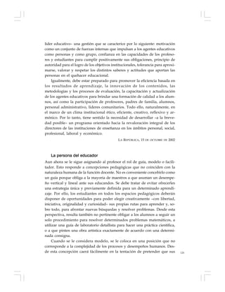 125
líder educativo– una gestión que se caracterice por lo siguiente: motivación
como un conjunto de fuerzas internas que impulsan a los agentes educativos
como personas y como grupo, confianza en las capacidades de los profeso-
res y estudiantes para cumplir positivamente sus obligaciones, principio de
autoridad para el logro de los objetivos institucionales, tolerancia para aproxi-
marse, valorar y respetar los distintos saberes y actitudes que aportan las
personas en el quehacer educacional.
Igualmente, debe estar preparado para promover la eficiencia basada en
los resultados de aprendizaje, la innovación de los contenidos, las
metodologías y los procesos de evaluación, la capacitación y actualización
de los agentes educativos para brindar una formación de calidad a los alum-
nos, así como la participación de profesores, padres de familia, alumnos,
personal administrativo, lideres comunitarios. Todo ello, naturalmente, en
el marco de un clima institucional ético, eficiente, creativo, reflexivo y ar-
mónico. Por lo tanto, tiene sentido la necesidad de desarrollar –a la breve-
dad posible– un programa orientado hacia la revaloración integral de los
directores de las instituciones de enseñanza en los ámbitos personal, social,
profesional, laboral y económico.
LA REPÚBLICA, 15 DE OCTUBRE DE 2002
La persona del educador
Aun ahora se le sigue asignando al profesor el rol de guía, modelo o facili-
tador. Esto responde a concepciones pedagógicas que no coinciden con la
naturaleza humana de la función docente. No es conveniente concebirlo como
un guía porque obliga a la mayoría de maestros a que asuman un desempe-
ño vertical y lineal ante sus educandos. Se debe tratar de evitar ofrecerles
una estrategia única y previamente definida para un determinado aprendi-
zaje. Por ello, los estudiantes en todos los espacios pedagógicos deberán
disponer de oportunidades para poder elegir creativamente –con libertad,
iniciativa, originalidad y curiosidad– sus propias rutas para aprender y, so-
bre todo, para afrontar nuevas búsquedas y resolver problemas. Desde esta
perspectiva, resulta también no pertinente obligar a los alumnos a seguir un
solo procedimiento para resolver determinados problemas matemáticos, a
utilizar una guía de laboratorio detallista para hacer una práctica científica,
o a que pinten una obra artística exactamente de acuerdo con una determi-
nada consigna.
Cuando se le considera modelo, se le coloca en una posición que no
corresponde a la complejidad de los procesos y desempeños humanos. Des-
de esta concepción caerá fácilmente en la tentación de pretender que sus
 