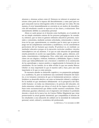 126
alumnos y alumnas actúen como él. Entonces no tolerará ni aceptará sus
errores como parte de la riqueza del descubrimiento y como paso para se-
guir ensayando nuevas interrogantes sobre el mundo que los rodea. De esta
manera, el error lamentablemente se convierte en un motivo de descalifica-
ción del estudiante cuando se equivoca en las clases y evaluaciones. Esto
naturalmente debilita su autoestima personal.
Ahora se suele pensar en el docente como facilitador, en el sentido de
ser un simple orientador externo de los procesos pedagógicos. Se conside-
ra, entonces, que su tarea es generar estímulos educativos previstos, racio-
nales y conscientes, mediante acciones articuladas, estructuradas e instruc-
tivas en las que, aparentemente, se considera que lo único que se pone en
juego son las competencias curriculares y académicas y no las características
particulares del ser humano que enseña. El profesor es, en realidad, un
mediador educativo porque en la ejecución curricular establece vínculos
intersubjetivos con sus alumnos. Y es que en cada situación de aprendizaje
enseña poniendo en acción sus capacidades, valores, gestos, silencios, acti-
tudes, conocimientos e inteligencias. Pero, sobre todo, está presente en las
clases con sus alegrías y tristezas, fortalezas y debilidades, logros y frustra-
ciones que indiscutiblemente van a favorecer o interferir en la construcción
de los aprendizajes y marcar positiva o negativamente la formación de sus
estudiantes. En ese sentido, no se debe olvidar lo que nos enseña Marcos
Gheiler: es muy importante lo que el maestro sabe y hace, pero aún más
importante es lo que es como persona.
Es necesario atender su desarrollo cognitivo y su preparación pedagógi-
ca y académica. Sí, pero no tendremos una consistente formación del maes-
tro, si no tomamos conciencia de que es fundamental promover, valorar y
fortalecer su desarrollo afectivo, así como su formación cultural y axiológica.
En la medida en que atendamos debidamente –en la perspectiva del desa-
rrollo humano– en todas sus dimensiones a la persona del educador, sin
duda estaremos velando por elevar el nivel de los logros educativos y el
buen trato socioemocional que deben recibir nuestros estudiantes. Estas
reflexiones guardan coherencia con el imperativo de fortalecer la profesión
docente a través de la nueva Ley de Carrera Pública Magisterial que viene
promoviendo la actual gestión ministerial, que compatibiliza el derecho de
los estudiantes a una educación de calidad con la necesidad de realización
personal, social, cultural y económica del profesorado.
LA REPÚBLICA, 7 DE DICIEMBRE DE 2005
 