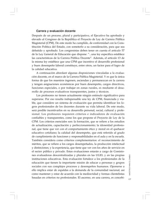 127
Carrera y evaluación docente
Después de un proceso, plural y participativo, el Ejecutivo ha aprobado y
elevado al Congreso de la República el Proyecto de Ley de Carrera Pública
Magisterial (CPM). De este modo ha cumplido, de conformidad con la Cons-
titución Política del Estado, con someterlo a su consideración, para que sea
debatido y aprobado. Los congresistas deben tener en cuenta el artículo 57
de la Ley General de Educación que dispone: “...una ley específica establece
las características de la Carrera Pública Docente”. Además, el artículo 13 de
la misma ley establece que una CPM que incentive el desarrollo profesional
y buen desempeño laboral constituye, entre otros, un factor para el logro de
la calidad educativa.
A continuación abordaré algunas disposiciones vinculadas a la evalua-
ción docente, en el marco de la Carrera Pública Magisterial. Y es que la única
forma de que los maestros ingresen, asciendan y permanezcan en la carrera
y tengan asignaciones económicas por buen desempeño, cargos directivos,
funciones especiales, o por trabajar en zonas rurales, es mediante el desa-
rrollo de procesos evaluativos transparentes, justos y técnicos.
Los profesores no tienen actualmente ningún estímulo significativo para
superarse. Por eso resulta indispensable una ley de CPM, financiada y via-
ble, que considere un sistema de evaluación que permita identificar los lo-
gros profesionales de los docentes durante su vida laboral. De este modo,
será posible incentivarlos en su desarrollo personal, social, cultural y profe-
sional. Los profesores requieren criterios e indicadores de evaluación
confiables y transparentes, como los que propone el Proyecto de Ley de la
CPM. Los criterios esenciales son: la formación, que se refiere a los estudios
de actualización, capacitación y perfeccionamiento; la idoneidad profesio-
nal, que tiene que ver con el comportamiento ético y moral en el quehacer
educativo cotidiano; la calidad del desempeño, que está referido al grado
de cumplimiento de funciones y responsabilidades en el aula y en la escuela.
También considera como criterios complementarios: el reconocimiento de
méritos, que se refiere a los cargos desempeñados, la producción intelectual
y distinciones; y la experiencia, que tiene que ver con los años de servicio en
el sector público y privado. Estas evaluaciones estarán a cargo de Comisio-
nes evaluadoras descentralizadas y plurales en las UGEL y en las propias
instituciones educativas. Esta evaluación fortalece a los profesionales de la
educación que tienen la importante misión de educar a personas y grupos
sociales con sus complejos procesos y desempeños humanos. Oponerse a
ello implica estar de espaldas a la demanda de la comunidad nacional, así
como mantener y estar de acuerdo con la mediocridad y formas clientelistas
basadas en criterios no profesionales. El ascenso, en una carrera, es concebi-
MAESTROSPARAELCAMBIO
 