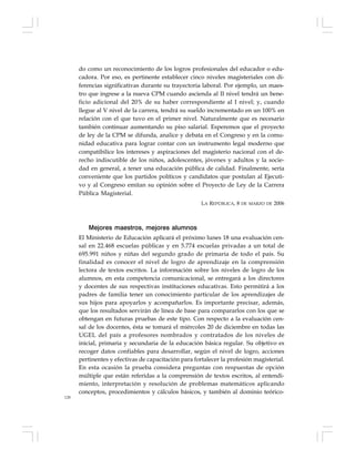 128
do como un reconocimiento de los logros profesionales del educador o edu-
cadora. Por eso, es pertinente establecer cinco niveles magisteriales con di-
ferencias significativas durante su trayectoria laboral. Por ejemplo, un maes-
tro que ingrese a la nueva CPM cuando ascienda al II nivel tendrá un bene-
ficio adicional del 20% de su haber correspondiente al I nivel; y, cuando
llegue al V nivel de la carrera, tendrá su sueldo incrementado en un 100% en
relación con el que tuvo en el primer nivel. Naturalmente que es necesario
también continuar aumentando su piso salarial. Esperemos que el proyecto
de ley de la CPM se difunda, analice y debata en el Congreso y en la comu-
nidad educativa para lograr contar con un instrumento legal moderno que
compatibilice los intereses y aspiraciones del magisterio nacional con el de-
recho indiscutible de los niños, adolescentes, jóvenes y adultos y la socie-
dad en general, a tener una educación pública de calidad. Finalmente, sería
conveniente que los partidos políticos y candidatos que postulan al Ejecuti-
vo y al Congreso emitan su opinión sobre el Proyecto de Ley de la Carrera
Pública Magisterial.
LA REPÚBLICA, 8 DE MARZO DE 2006
Mejores maestros, mejores alumnos
El Ministerio de Educación aplicará el próximo lunes 18 una evaluación cen-
sal en 22.468 escuelas públicas y en 5.774 escuelas privadas a un total de
695.991 niños y niñas del segundo grado de primaria de todo el país. Su
finalidad es conocer el nivel de logro de aprendizaje en la comprensión
lectora de textos escritos. La información sobre los niveles de logro de los
alumnos, en esta competencia comunicacional, se entregará a los directores
y docentes de sus respectivas instituciones educativas. Esto permitirá a los
padres de familia tener un conocimiento particular de los aprendizajes de
sus hijos para apoyarlos y acompañarlos. Es importante precisar, además,
que los resultados servirán de línea de base para compararlos con los que se
obtengan en futuras pruebas de este tipo. Con respecto a la evaluación cen-
sal de los docentes, ésta se tomará el miércoles 20 de diciembre en todas las
UGEL del país a profesores nombrados y contratados de los niveles de
inicial, primaria y secundaria de la educación básica regular. Su objetivo es
recoger datos confiables para desarrollar, según el nivel de logro, acciones
pertinentes y efectivas de capacitación para fortalecer la profesión magisterial.
En esta ocasión la prueba considera preguntas con respuestas de opción
múltiple que están referidas a la comprensión de textos escritos, al entendi-
miento, interpretación y resolución de problemas matemáticos aplicando
conceptos, procedimientos y cálculos básicos, y también al dominio teórico-
 