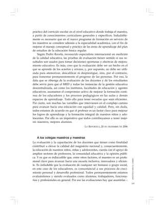 129
práctico del currículo escolar en el nivel educativo donde trabaja el maestro,
a partir de conocimientos curriculares generales y específicos. Indudable-
mente es necesario que en el nuevo programa de formación en servicio de
los maestros se considere además a la especialidad académica, con el fin de
mejorar el manejo conceptual y práctico de las áreas de aprendizaje del plan
de estudios de la educación básica regular.
Según Pedro Ravela, reconocido especialista internacional en medición
de la calidad educativa, las pruebas de evaluación tienen sentido si sus re-
sultados son usados para tomar decisiones oportunas y efectivas de mejora-
miento educativo. Es más, creo que la evaluación debe ser un hecho en el
que se aprende de los aciertos y errores; y, por supuesto, no debe ser utili-
zada para atemorizar, descalificar ni desprestigiar, sino, por el contrario,
para fomentar permanentemente el progreso de las personas. Por eso, la
data que se obtenga de la evaluación de los docentes y de los estudiantes
debe servir para que el MED y todas las instancias de la gestión educativa
descentralizada, así como los institutos, facultades de educación y agentes
educativos, asumamos el compromiso activo de mejorar la formación conti-
nua de los educadores y los procesos pedagógicos en las aulas y demás
espacios de aprendizaje. Todo ello para tener escuelas que sean eficientes.
Por cierto, son muchas las variables que intervienen en el complejo camino
para avanzar hacia una educación con equidad y calidad. Pero, sin duda,
todos estamos de acuerdo en que el profesor es un factor clave para mejorar
los logros de aprendizaje y la formación integral de nuestros niños y ado-
lescentes. Por ello es un imperativo que todos contribuyamos a tener mejo-
res maestros, mejores alumnos.
LA REPÚBLICA, 20 DE DICIEMBRE DE 2006
A los colegas maestros y maestras
La evaluación y la capacitación de los docentes que tienen como finalidad
contribuir a elevar la calidad del magisterio nacional y, consecuentemente,
la educación de nuestros niños, niñas y adolescentes, cuenta con el apoyo de
amplios sectores de profesores, la comunidad educativa y la opinión públi-
ca. Y es que es indiscutible que, entre otros factores, el maestro es un profe-
sional clave para avanzar hacia una escuela inclusiva, innovadora y eficien-
te. Es indudable que la evaluación de cualquier ser humano o grupo social,
en este caso de los educadores, es consustancial a sus procesos de creci-
miento personal y desarrollo profesional. Todos permanentemente estamos
evaluándonos y siendo evaluados como alumnos, trabajadores, funciona-
rios y profesionales en general. Por eso las evaluaciones hay que asumirlas –
MAESTROSPARAELCAMBIO
 