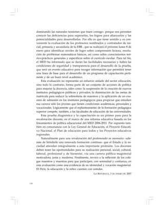 130
dominando las naturales tensiones que traen consigo– porque nos permiten
conocer las deficiencias para superarlas, los logros para afianzarlos y las
potencialidades para desarrollarlas. Por ello es que tiene sentido y es con-
veniente la evaluación de los profesores nombrados y contratados de ini-
cial, primaria y secundaria de la EBR , que se realizará el próximo lunes 8 de
enero para identificar niveles de logro sobre comprensión lectora, resolu-
ción de problemas matemáticos básicos, así como sobre conocimientos teó-
rico-prácticos generales y específicos sobre el currículo escolar. Para tal fin,
el MED ha informado que se darán las facilidades necesarias y habrá las
condiciones de seguridad y transparencia para el desarrollo de la prueba,
que será un evento educativo para recoger información que permitirá tener
una línea de base para el desarrollo de un programa de capacitación perti-
nente y de un buen nivel académico.
Esta evaluación no representa un esfuerzo aislado del sector educación,
sino todo lo contrario, forma parte de un conjunto de acciones de política
para mejorar la docencia, tales como: la suspensión de la creación de nuevos
institutos pedagógicos públicos y privados; la disminución de las metas de
matrícula para reducir la sobreoferta de maestros y la aplicación de un exa-
men de admisión en los institutos pedagógicos para propiciar que estudien
esa carrera sólo los jóvenes que tienen condiciones académicas, personales y
vocacionales. Lógicamente que el replanteamiento de la formación pedagógica
superior compete, también, a las facultades de educación de las universidades.
Esta prueba diagnóstica y la capacitación es un primer paso para la
revaloración docente, en el marco de una reforma educativa basada en los
lineamientos de política educacional del MED 2006-2011. Por supuesto tam-
bién en consonancia con la Ley General de Educación, el Proyecto Educati-
vo Nacional, el Plan de educación para todos y los Proyectos educativos
regionales.
Naturalmente para una revaloración del profesorado es necesario –ade-
más de brindarle una renovada formación continua– que el Estado y la so-
ciedad atiendan integralmente a esta importante profesión. Los docentes
deben tener las oportunidades para su realización personal, social, cultural,
laboral, profesional y de bienestar, vía una carrera pública magisterial
motivadora, justa y moderna. Finalmente, invoco a la reflexión de los cole-
gas maestros y maestras para que participen, con serenidad y confianza, en
esta evaluación como una evidencia de su idoneidad y vocación magisterial.
El Perú, la educación y la niñez cuentan con ustedes.
LA REPÚBLICA, 3 DE ENERO DE 2007
 