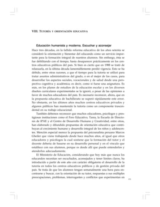 131
Educación humanista y moderna. Escuchar y aconsejar
Hace tres décadas, en la fallida reforma educativa de los años setenta se
consideró la orientación y bienestar del educando como un servicio impor-
tante para la formación integral de nuestros alumnos. Sin embargo, ésta se
fue debilitando con el tiempo, hasta desaparecer prácticamente en los cen-
tros educativos públicos del país. Si bien es cierto que en 1988 se trató de
relanzarla, en la última década lamentablemente perdió vigencia. Esto se ha
debido, entre otras razones, a que el tiempo para la tutoría se utilizó para
tratar asuntos administrativos del grado, o en el mejor de los casos, para
desarrollar los aspectos sociales, vocacionales y de salud desde una pers-
pectiva cognitiva y académica; es decir, como si fuese una asignatura. Es
más, en los planes de estudios de la educación escolar y en los diversos
diseños curriculares experimentales se la ignoró, a pesar de las opiniones a
favor de muchos educadores del país. Es necesario reconocer, ahora, que en
la propuesta educativa de bachillerato se superó rápidamente este error.
No obstante, en los últimos años muchos centros educativos privados y
algunos públicos han mantenido la tutoría como un componente trascen-
dental en su trabajo educacional.
También debemos reconocer que muchos educadores, psicólogos y pres-
tigiosas instituciones como el Foro Educativo, Tarea, la Escuela de Directo-
res de IPAE y el Centro de Desarrollo Humano y Creatividad, entre otras,
han elaborado y difundido propuestas de orientación educativa que contri-
buyan al crecimiento humano y desarrollo integral de los niños y adolescen-
tes. Mención especial merece la propuesta del psicoanalista peruano Marcos
Gheiler que viene trabajando desde hace muchos años, al igual que otros
educadores y psicólogos la cual sostiene que la formación del tutor y el
docente debería de basarse en su desarrollo personal y en el vínculo que
establece con sus alumnos, porque es desde allí que puede entenderlos y
atenderlos adecuadamente.
El Ministerio de Educación, considerando que hoy más que nunca los
educandos necesitan ser escuchados, aconsejados y tener límites claros, ha
introducido a partir de este año con carácter obligatorio el desarrollo de la
tutoría en todos los centros educativos públicos y de gestión privada del
país. Se trata de que los alumnos tengan semanalmente una hora para en-
contrarse y buscar, con la orientación de su tutor, respuestas a sus múltiples
preocupaciones, problemas, interrogantes y conflictos que experimentan en
VIII. TUTORÍA Y ORIENTACIÓN EDUCATIVA
 