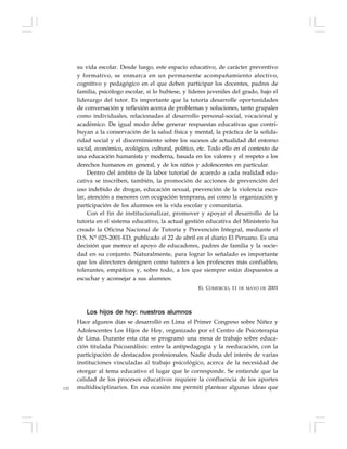 132
su vida escolar. Desde luego, este espacio educativo, de carácter preventivo
y formativo, se enmarca en un permanente acompañamiento afectivo,
cognitivo y pedagógico en el que deben participar los docentes, padres de
familia, psicólogo escolar, si lo hubiese, y líderes juveniles del grado, bajo el
liderazgo del tutor. Es importante que la tutoría desarrolle oportunidades
de conversación y reflexión acerca de problemas y soluciones, tanto grupales
como individuales, relacionadas al desarrollo personal-social, vocacional y
académico. De igual modo debe generar respuestas educativas que contri-
buyan a la conservación de la salud física y mental, la práctica de la solida-
ridad social y el discernimiento sobre los sucesos de actualidad del entorno
social, económico, ecológico, cultural, político, etc. Todo ello en el contexto de
una educación humanista y moderna, basada en los valores y el respeto a los
derechos humanos en general, y de los niños y adolescentes en particular.
Dentro del ámbito de la labor tutorial de acuerdo a cada realidad edu-
cativa se inscriben, también, la promoción de acciones de prevención del
uso indebido de drogas, educación sexual, prevención de la violencia esco-
lar, atención a menores con ocupación temprana, así como la organización y
participación de los alumnos en la vida escolar y comunitaria.
Con el fin de institucionalizar, promover y apoyar el desarrollo de la
tutoría en el sistema educativo, la actual gestión educativa del Ministerio ha
creado la Oficina Nacional de Tutoría y Prevención Integral, mediante el
D.S. N° 025-2001-ED, publicado el 22 de abril en el diario El Peruano. Es una
decisión que merece el apoyo de educadores, padres de familia y la socie-
dad en su conjunto. Naturalmente, para lograr lo señalado es importante
que los directores designen como tutores a los profesores más confiables,
tolerantes, empáticos y, sobre todo, a los que siempre están dispuestos a
escuchar y aconsejar a sus alumnos.
EL COMERCIO, 11 DE MAYO DE 2001
Los hijos de hoy: nuestros alumnos
Hace algunos días se desarrolló en Lima el Primer Congreso sobre Niñez y
Adolescentes Los Hijos de Hoy, organizado por el Centro de Psicoterapia
de Lima. Durante esta cita se programó una mesa de trabajo sobre educa-
ción titulada Psicoanálisis: entre la antipedagogía y la reeducación, con la
participación de destacados profesionales. Nadie duda del interés de varias
instituciones vinculadas al trabajo psicológico, acerca de la necesidad de
otorgar al tema educativo el lugar que le corresponde. Se entiende que la
calidad de los procesos educativos requiere la confluencia de los aportes
multidisciplinarios. En esa ocasión me permití plantear algunas ideas que
 