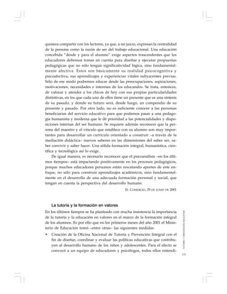 133
quisiera compartir con los lectores, ya que, a mi juicio, expresan la centralidad
de la persona como la razón de ser del trabajo educacional. Una educación
concebida “desde y para el alumno” exige aspectos trascendentes que los
educadores debemos tomar en cuenta para diseñar y ejecutar propuestas
pedagógicas que no sólo tengan significatividad lógica, sino fundamental-
mente afectiva. Éstos son básicamente su realidad psicocognitiva y
psicoafectiva, sus aprendizajes y experiencias vitales subyacentes previas.
Sólo de ese modo podremos educar desde las preocupaciones, aspiraciones,
motivaciones, necesidades e intereses de los educandos. Se trata, entonces,
de valorar y atender a los chicos de hoy con sus propias particularidades
distintivas, en los que cada uno de ellos tiene un presente que es una síntesis
de su pasado, y donde su futuro será, desde luego, un compendio de su
presente y pasado. Por otro lado, no es suficiente conocer a las personas
beneficiarias del servicio educativo para que podamos pasar a una pedago-
gía humanista y moderna que le dé prioridad a las potencialidades y dispo-
siciones internas del ser humano. Se requiere además reconocer que la per-
sona del maestro y el vínculo que establece con su alumno son muy impor-
tantes para desarrollar un currículo orientado a construir –a través de la
mediación didáctica– nuevos saberes en las dimensiones del saber ser, sa-
ber convivir y saber hacer. Una sólida formación integral, humanística, cien-
tífica y tecnológica así lo exige.
De igual manera, es necesario reconocer que el psicoanálisis –en los últi-
mos tiempos– está impactando positivamente en los procesos pedagógicos,
porque muchos educadores peruanos están rescatando aportes de este en-
foque, no sólo para construir aprendizajes académicos, sino fundamental-
mente en el desarrollo de una adecuada formación personal y social, que
tengan en cuenta la perspectiva del desarrollo humano.
EL COMERCIO, 29 DE JUNIO DE 2001
La tutoría y la formación en valores
En los últimos tiempos se ha planteado con mucha insistencia la importancia
de la tutoría y la educación en valores en el marco de la formación integral
de los alumnos. Es por ello que en los primeros meses del año 2001 el Minis-
terio de Educación tomó –entre otras– las siguientes medidas:
• Creación de la Oficina Nacional de Tutoría y Prevención Integral con el
fin de diseñar, coordinar y evaluar las políticas educativas que contribu-
yen al desarrollo humano de los niños y adolescentes. Para el efecto se
convocó a un equipo de educadores y psicólogos, todos ellos entendi-
TUTORÍAYORIENTACIÓNEDUCATIVA
 