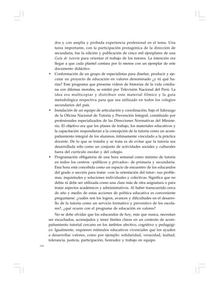 134
dos y con amplia y probada experiencia profesional en el tema. Una
tarea importante, con la participación protagónica de la dirección de
secundaria, fue la edición y publicación de cinco mil ejemplares de una
Guía de tutoría para orientar el trabajo de los tutores. La intención era
llegar a que cada plantel contara por lo menos con un ejemplar de este
documento didáctico.
• Conformación de un grupo de especialistas para diseñar, producir y eje-
cutar un proyecto de educación en valores denominado ¿y tú qué ha-
rías? Este programa que presenta videos de historias de la vida cotidia-
na con dilemas morales, se emitió por Televisión Nacional del Perú. La
idea era multicopiar y distribuir este material fílmico y la guía
metodológica respectiva para que sea utilizado en todos los colegios
secundarios del país.
• Instalación de un equipo de articulación y coordinación, bajo el liderazgo
de la Oficina Nacional de Tutoría y Prevención Integral, constituido por
profesionales especializados de las Direcciones Normativas del Ministe-
rio. El objetivo era que los planes de trabajo, los materiales educativos y
la capacitación respondieran a la concepción de la tutoría como un acom-
pañamiento integral de los alumnos, íntimamente vinculado a la práctica
docente. De lo que se trataba y se trata es de evitar que la tutoría sea
desarrollada sólo como un conjunto de actividades sociales y culturales
fuera del currículo escolar y del colegio.
• Programación obligatoria de una hora semanal como mínimo de tutoría
en todos los centros –públicos y privados– de primaria y secundaria.
Esta hora está concebida como un espacio de encuentro de los educandos
del grado o sección para tratar –con la orientación del tutor– sus proble-
mas, inquietudes y soluciones individuales y colectivas. Significa que no
debía ni debe ser utilizada como una clase más de otra asignatura o para
tratar aspectos académicos y administrativos. Al haber transcurrido cerca
de año y medio de estas acciones de política educativa es conveniente
preguntarse: ¿cuáles son los logros, avances y dificultades en el desarro-
llo de la tutoría como un servicio formativo y preventivo de los escola-
res?, ¿qué ocurre con el programa de educación en valores?
No se debe olvidar que los educandos de hoy, más que nunca, necesitan
ser escuchados, aconsejados y tener límites claros en un contexto de acom-
pañamiento tutorial cercano en los ámbitos afectivo, cognitivo y pedagógi-
co. Igualmente, requieren estímulos educativos vivenciales que los ayuden
a desarrollar valores, como por ejemplo: solidaridad, veracidad, lealtad,
tolerancia, justicia, participación, honradez y trabajo en equipo.
 