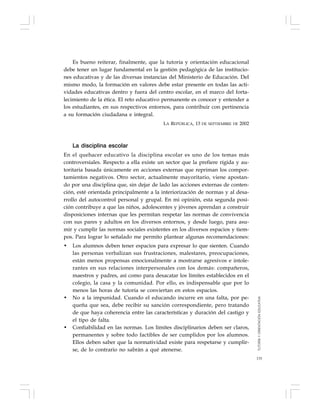 135
Es bueno reiterar, finalmente, que la tutoría y orientación educacional
debe tener un lugar fundamental en la gestión pedagógica de las institucio-
nes educativas y de las diversas instancias del Ministerio de Educación. Del
mismo modo, la formación en valores debe estar presente en todas las acti-
vidades educativas dentro y fuera del centro escolar, en el marco del forta-
lecimiento de la ética. El reto educativo permanente es conocer y entender a
los estudiantes, en sus respectivos entornos, para contribuir con pertinencia
a su formación ciudadana e integral.
LA REPÚBLICA, 13 DE SEPTIEMBRE DE 2002
La disciplina escolar
En el quehacer educativo la disciplina escolar es uno de los temas más
controversiales. Respecto a ella existe un sector que la prefiere rígida y au-
toritaria basada únicamente en acciones externas que repriman los compor-
tamientos negativos. Otro sector, actualmente mayoritario, viene apostan-
do por una disciplina que, sin dejar de lado las acciones externas de conten-
ción, esté orientada principalmente a la interiorización de normas y al desa-
rrollo del autocontrol personal y grupal. En mi opinión, esta segunda posi-
ción contribuye a que las niños, adolescentes y jóvenes aprendan a construir
disposiciones internas que les permitan respetar las normas de convivencia
con sus pares y adultos en los diversos entornos, y desde luego, para asu-
mir y cumplir las normas sociales existentes en los diversos espacios y tiem-
pos. Para lograr lo señalado me permito plantear algunas recomendaciones:
• Los alumnos deben tener espacios para expresar lo que sienten. Cuando
las personas verbalizan sus frustraciones, malestares, preocupaciones,
están menos propensas emocionalmente a mostrarse agresivos e intole-
rantes en sus relaciones interpersonales con los demás: compañeros,
maestros y padres, así como para desacatar los límites establecidos en el
colegio, la casa y la comunidad. Por ello, es indispensable que por lo
menos las horas de tutoría se conviertan en estos espacios.
• No a la impunidad. Cuando el educando incurre en una falta, por pe-
queña que sea, debe recibir su sanción correspondiente, pero tratando
de que haya coherencia entre las características y duración del castigo y
el tipo de falta.
• Confiabilidad en las normas. Los límites disciplinarios deben ser claros,
permanentes y sobre todo factibles de ser cumplidos por los alumnos.
Ellos deben saber que la normatividad existe para respetarse y cumplir-
se, de lo contrario no sabrán a qué atenerse.
TUTORÍAYORIENTACIÓNEDUCATIVA
 
