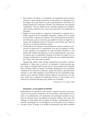 136
• Estar atento a lo latente y lo manifiesto. Es importante que los tutores,
docentes y demás agentes educativos involucrados en la disciplina esco-
lar tengan claro que detrás de cada comportamiento, individual y/o
grupal siempre hay situaciones “latentes” que determinan esas actitudes
“manifiestas”. Por eso, además de las sanciones respectivas es indispen-
sable siempre identificar las causas que determinan los problemas de
disciplina.
• Registro de actos positivos y negativos. Usualmente se registran las ac-
titudes negativas de los estudiantes. Pregunto: ¿cuántas veces se anotan
en los famosos “registros de conducta” las acciones positivas de los alum-
nos? Me parece que así como hay que registrar los actos de negativos, es
mucho más importante tomar en cuenta las cosas buenas que hacen los
alumnos en su desenvolvimiento escolar.
• Creatividad en las sanciones. Generalmente las acciones externas de con-
tención son represoras y no reparadoras. ¿Por qué, por ejemplo, un alum-
no que agredió a un compañero no visita al alumno afectado y a sus
padres para pedirles disculpas por su mal comportamiento?, ¿por qué a
un alumno que es sorprendido fumando en el baño del colegio no se le
encarga la realización en el centro educativo de una campaña denomina-
da: “Fumar hace daño para la salud”?
Seguramente, deben existir muchas experiencias que ayudan a nuestros
estudiantes a “saber estar y convivir”; no obstante, es bueno precisar que
para lograr lo señalado debe promoverse un clima institucional confiable,
ético, armónico, donde el respeto a los límites disciplinarios sea una práctica
cotidiana de los directivos, profesores, padres de familia y personal admi-
nistrativo. A esto debe agregarse la necesidad de que las autoridades, legis-
ladores, jueces, policías, alcaldes, líderes políticos, comunitarios y de opi-
nión –entre otros– cumplan la Constitución, las leyes y otras normas, en un
contexto de sociedad educadora que enseña con el ejemplo.
LA REPÚBLICA, 15 DE ABRIL DE 2003
Educación: ¿y los padres de familia?
Habitualmente se consideran como actores o agentes educativos que inter-
vienen en los procesos formativos de las personas, especialmente de los
niños y los adolescentes, a los profesores, los psicólogos escolares, los pa-
dres, las personas de la comunidad, los alumnos mismos, entre otros. Sin
embargo, es indiscutible que los padres de familia, conjuntamente con los
maestros desempeñan un rol protagónico en la formación de los alumnos:
los hijos de hoy. El hogar es un ámbito socioeducativo que debe contribuir
 