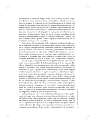 137
notablemente al desarrollo integral de los chicos y chicas. Por eso, los pa-
dres debieran tomar conciencia de su responsabilidad educativa para con-
tribuir a fortalecer la confianza, la autoestima, la autonomía, la iniciativa, el
sentido de pertenencia de sus hijos, en un clima de diálogo permanente y de
respeto mutuo, que no está reñido con la necesaria interiorización de nor-
mas que favorezcan la convivencia. Se aprenden en entornos familiares am-
plios que involucran no sólo al papá y la mamá, sino a los hermanos, los
abuelitos y demás parientes. Todo ello en un contexto espontáneo donde
adultos y menores ponen en juego su capital socioafectivo y cultural. Este
será un capital familiar que va a influir, según los últimos estudios, en los
resultados escolares de los educandos.
Con respecto a la participación de los padres de familia en la vida esco-
lar es importante que dejen de ser considerados, como es usual en la mayo-
ría de colegios, como proveedores de recursos materiales o depositarios de
quejas y reclamos. Salvo valiosas excepciones, generalmente son convoca-
dos solamente cuando sus hijos tienen problemas de rendimiento y de con-
ducta, cuando se realizan reuniones para tratar aspectos administrativos y eco-
nómicos de la promoción o del centro educativo, o cuando deben elegir a los
dirigentes del Comité de Aula, de la Apafa y del Consejo Escolar Consultivo.
Me parece que lo trascendente es que los padres empiecen a ser conside-
rados como corresponsables de la formación integral de los alumnos. Por
ello, en mi opinión, les corresponde tanto a los profesores como a los padres
establecer una alianza para generar estímulos educativos convergentes. De
este modo, se ayuda a que los niños, adolescentes y jóvenes tengan mejores
condiciones para consolidar sus logros y superar sus dificultades, lógica-
mente en un marco de comunicación permanente. Sería conveniente que los
directivos, docentes y, principalmente, los tutores de los colegios tengan
presente la realidad de muchas familias, donde la mamá generalmente asu-
me las responsabilidades del hogar. En sus encuentros colectivos y, sobre
todo individuales, deben establecer una relación afectiva con los padres,
teniendo en cuenta y respetando sus percepciones y sus sentimientos, para
desde allí construir acuerdos y tomar decisiones compartidas para contri-
buir a la formación de los estudiantes. Por supuesto, cada uno lo hará desde
sus respectivos ámbitos y roles de acción educativa.
En lo que respecta a los padres de familia, es bueno que asistan regular-
mente al colegio para informarse acerca del desenvolvimiento de sus hijos;
que hablen de las cosas positivas del colegio y de sus profesores a quienes
les encargan la tarea de educar a sus niños o adolescentes, no para dejar de
lado la vigilancia social que están en la responsabilidad de ejercer sobre la
calidad educativa del colegio, sino para evitar deteriorar –consciente o in-
conscientemente– el logro de los objetivos educacionales de la institución.
TUTORÍAYORIENTACIÓNEDUCATIVA
 