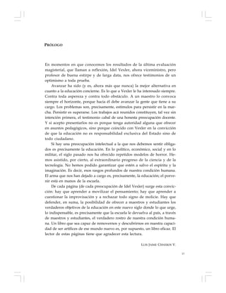 13
PRÓLOGO
En momentos en que conocemos los resultados de la última evaluación
magisterial, que llaman a reflexión, Idel Vexler, ahora viceministro, pero
profesor de buena estirpe y de larga data, nos ofrece testimonios de un
optimismo a toda prueba.
Avanzar ha sido (y es, ahora más que nunca) la mejor alternativa en
cuanto a la educación concierne. Es lo que a Vexler le ha interesado siempre.
Contra toda aspereza y contra todo obstáculo. A un maestro lo convoca
siempre el horizonte, porque hacia él debe avanzar la gente que tiene a su
cargo. Los problemas son, precisamente, estímulos para persistir en la mar-
cha. Persistir es superarse. Los trabajos acá reunidos constituyen, tal vez sin
intención primera, el testimonio cabal de una honesta preocupación docente.
Y si acepto presentarlos no es porque tenga autoridad alguna que ofrecer
en asuntos pedagógicos, sino porque coincido con Vexler en la convicción
de que la educación no es responsabilidad exclusiva del Estado sino de
todo ciudadano.
Si hay una preocupación intelectual a la que nos debemos sentir obliga-
dos es precisamente la educación. En lo político, económico, social y en lo
militar, el siglo pasado nos ha ofrecido repetidos modelos de horror. He-
mos asistido, por cierto, al extraordinario progreso de la ciencia y de la
tecnología. No hemos podido garantizar que estén a salvo el espíritu y la
imaginación. Es decir, esos rasgos profundos de nuestra condición humana.
El arma que nos han dejado a cargo es, precisamente, la educación; el porve-
nir está en manos de la escuela.
De cada página (de cada preocupación de Idel Vexler) surge esta convic-
ción: hay que aprender a movilizar el pensamiento; hay que aprender a
cuestionar la improvisación y a rechazar todo signo de molicie. Hay que
defender, en suma, la posibilidad de ofrecer a maestros y estudiantes los
verdaderos objetivos de la educación en este nuevo siglo donde lo que urge,
lo indispensable, es precisamente que la escuela le devuelva al país, a través
de maestros y estudiantes, el verdadero rostro de nuestra condición huma-
na. Un libro que sea capaz de removernos y descubrirnos en nuestra capaci-
dad de ser artífices de ese mundo nuevo es, por supuesto, un libro eficaz. El
lector de estas páginas tiene que agradecer esta lectura.
LUIS JAIME CISNEROS V.
 