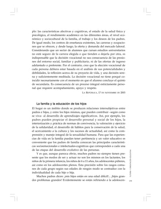 139
plo: las características afectivas y cognitivas, el estado de la salud física y
psicológica, el rendimiento académico en las diferentes áreas, el nivel eco-
nómico y sociocultural de la familia, el trabajo y los deseos de los padres.
De igual modo, los centros de enseñanza existentes, las carreras y ocupacio-
nes que se ofrecen, y desde luego, la oferta y demanda del mercado laboral.
Considerando que un sector de alumnos que cursan estudios universitarios
no está seguro de la carrera elegida o que tienden a dejarla por otra, es
indispensable que la decisión vocacional no sea consecuencia de las presio-
nes del entorno social, familiar y publicitario, ni de las ofertas de ingreso
adelantado o preferente. Por el contrario, creo que la elección vocacional de
cada persona debiera estar basada en el análisis de sus potencialidades y
debilidades, la reflexión acerca de su proyecto de vida, y una decisión sere-
na y suficientemente meditada. La decisión vocacional no tiene porqué co-
incidir necesariamente con el momento en que el alumno concluye el quinto
de secundaria. Es consecuencia de un proceso integral estrictamente perso-
nal que requiere acompañamiento, apoyo y respeto.
LA REPÚBLICA, 17 DE NOVIEMBRE DE 2003
La familia y la educación de los hijos
El hogar es un ámbito donde se producen relaciones intersubjetivas entre
padres e hijos, y entre los hijos mismos, que pueden contribuir –según como
se viva– al desarrollo de aprendizajes significativos. Así, por ejemplo, los
padres pueden propiciar el desarrollo personal y social de los hijos, la
interiorización y práctica de normas de convivencia, la valoración y ejercicio
de la solidaridad, el desarrollo de hábitos para la conservación de la salud,
el acercamiento a la cultura y los sucesos de actualidad, así como la com-
prensión y manejo integral de la sexualidad humana. Para que las experien-
cias de vida en la familia puedan tener pertinencia y un valor educativo es
conveniente que los padres de familia conozcan las principales característi-
cas socioemocionales e intelectuales-cognitivas que corresponden a cada una
de las etapas del desarrollo evolutivo de las personas.
Y es que, aunque parezca obvio, muchos padres no siempre tienen pre-
sente que los modos de ser y actuar no son los mismos en los lactantes, los
niños de la primera infancia, los niños de 6 a 11 años, los adolescentes púberes,
así como en los adolescentes plenos. Esta precisión sobre los rasgos comu-
nes de cada grupo según sus edades de ningún modo se contradice con la
individualidad de cada hijo o hija.
Muchos padres dicen: ¡mis hijos están en una edad difícil!... ¡hijos gran-
des problemas grandes! Evidentemente se están refiriendo a la adolescen-
TUTORÍAYORIENTACIÓNEDUCATIVA
 