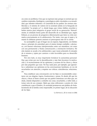 140
cia como un problema. Creo que se expresan mal, porque es normal que sus
cambios corporales, fisiológicos y psicológicos estén vinculados a su sexuali-
dad; que intenten enfrentar a la autoridad de los padres, las normas esta-
blecidas y el sistema de valores de la sociedad adulta en la búsqueda de
consolidar “su propio yo”; y, desde luego, que vistan, hablen, escuchen y
bailen música para integrarse al grupo social de su generación. Natural-
mente, lo señalado forma parte del desarrollo de su identidad que, según
Erikson, es un proceso de progresiva diferenciación que tiene su crisis nor-
mativa precisamente en la adolescencia. Por tanto, creo que el papá y la
mamá no debieran ponerse ansiosos ni preocuparse más de la cuenta.
Lo aconsejable es que el hogar sea un espacio, lógicamente, con límites
claros y principio de autoridad, pero al mismo tiempo confiable y afectuo-
so, con buenas relaciones interpersonales entre sus miembros, así como
con una permanente y fluida comunicación y orientación formativa. De
esta manera se ayuda a los adolescentes a que vayan aclarando el concepto
de sí mismos y opten por caminos o roles favorables para su desarrollo
humano.
Por otro lado, es muy importante fortalecer la autoestima personal.
Hay que evitar por eso la descalificación y más bien favorecer la motiva-
ción y el reconocimiento de las opiniones y acciones de los chicos y chicas
por más pequeños que sean. No hay nada peor, por ejemplo, que ignorar-
los o subestimar sus opiniones en las conversaciones familiares, en vez de
escucharlos con atención y respetar sus críticas, coincidencias, soluciones,
etc.
Para establecer una conversación con los hijos es recomendable conec-
tarse con sus alegrías, logros, frustraciones y penas. Es desde allí que los
chicos y chicas al darse cuenta que sus padres sintonizan con ellos que, sin
duda, estarán dispuestos a contarles sus cosas, escucharlos, y sobre todo, a
tomar nota de sus consejos. Ojalá que estas reflexiones y puntos de vista
contribuyan a que el Estado y la sociedad promuevan una política de forta-
lecimiento de la familia como responsable, en primer lugar, de la educación
de los hijos.
LA REPÚBLICA, 20 DE ENERO DE 2004
 