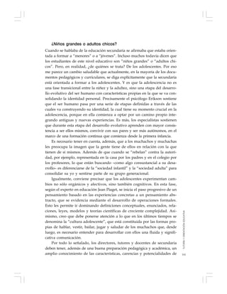 141
¿Niños grandes o adultos chicos?
Cuando se hablaba de la educación secundaria se afirmaba que estaba orien-
tada a formar a “menores” o a “jóvenes”. Incluso muchos todavía dicen que
los estudiantes de este nivel educativo son “niños grandes” o “adultos chi-
cos”. Pero, en realidad, ¿de quiénes se trata? De los adolescentes. Por eso
me parece un cambio saludable que actualmente, en la mayoría de los docu-
mentos pedagógicos y curriculares, se diga explícitamente que la secundaria
está orientada a formar a los adolescentes. Y es que la adolescencia no es
una fase transicional entre la niñez y la adultez, sino una etapa del desarro-
llo evolutivo del ser humano con características propias en la que se va con-
solidando la identidad personal. Precisamente el psicólogo Erikson sostiene
que el ser humano pasa por una serie de etapas definidas a través de las
cuales va construyendo su identidad, la cual tiene su momento crucial en la
adolescencia, porque en ella comienza a optar por un camino propio inte-
grando antiguas y nuevas experiencias. Es más, los especialistas sostienen
que durante esta etapa del desarrollo evolutivo aprenden con mayor consis-
tencia a ser ellos mismos, convivir con sus pares y ser más autónomos, en el
marco de una formación continua que comienza desde la primera infancia.
Es necesario tener en cuenta, además, que a los muchachos y muchachas
les preocupa la imagen que la gente tiene de ellos en relación con la que
tienen de sí mismos. Además de que cuando se “rebelan” contra la autori-
dad, por ejemplo, representada en la casa por los padres y en el colegio por
los profesores, lo que están buscando –como algo consustancial a su desa-
rrollo– es diferenciarse de la “sociedad infantil” y la “sociedad adulta” para
consolidar su yo y sentirse parte de su grupo generacional.
Igualmente, conviene precisar que los adolescentes experimentan cam-
bios no sólo orgánicos y afectivos, sino también cognitivos. En esta fase,
según el experto en educación Jean Piaget, se inicia el paso progresivo de un
pensamiento basado en las experiencias concretas a un pensamiento abs-
tracto, que se evidencia mediante el desarrollo de operaciones formales.
Esto les permite ir dominando definiciones conceptuales, enunciados, rela-
ciones, leyes, modelos y teorías científicas de creciente complejidad. Asi-
mismo, creo que debe ponerse atención a lo que en los últimos tiempos se
denomina la “cultura adolescente”, que está constituida por las formas pro-
pias de hablar, vestir, bailar, jugar y saludar de los muchachos que, desde
luego, es necesario entender para desarrollar con ellos una fluida y signifi-
cativa comunicación.
Por todo lo señalado, los directores, tutores y docentes de secundaria
deben tener, además de una buena preparación pedagógica y académica, un
amplio conocimiento de las características, carencias y potencialidades de
TUTORÍAYORIENTACIÓNEDUCATIVA
 