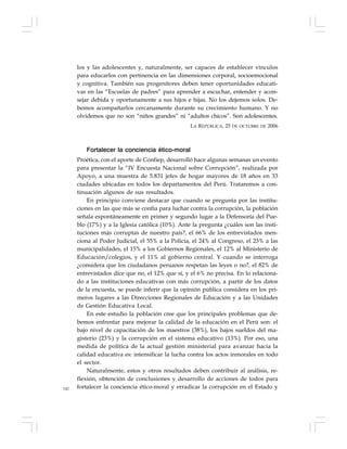 142
los y las adolescentes y, naturalmente, ser capaces de establecer vínculos
para educarlos con pertinencia en las dimensiones corporal, socioemocional
y cognitiva. También sus progenitores deben tener oportunidades educati-
vas en las “Escuelas de padres” para aprender a escuchar, entender y acon-
sejar debida y oportunamente a sus hijos e hijas. No los dejemos solos. De-
bemos acompañarlos cercanamente durante su crecimiento humano. Y no
olvidemos que no son “niños grandes” ni “adultos chicos”. Son adolescentes.
LA REPÚBLICA, 25 DE OCTUBRE DE 2006
Fortalecer la conciencia ético-moral
Proética, con el aporte de Confiep, desarrolló hace algunas semanas un evento
para presentar la “IV Encuesta Nacional sobre Corrupción”, realizada por
Apoyo, a una muestra de 5.831 jefes de hogar mayores de 18 años en 33
ciudades ubicadas en todos los departamentos del Perú. Trataremos a con-
tinuación algunos de sus resultados.
En principio conviene destacar que cuando se pregunta por las institu-
ciones en las que más se confía para luchar contra la corrupción, la población
señala espontáneamente en primer y segundo lugar a la Defensoría del Pue-
blo (17%) y a la Iglesia católica (10%). Ante la pregunta ¿cuáles son las insti-
tuciones más corruptas de nuestro país?, el 66% de los entrevistados men-
ciona al Poder Judicial, el 55% a la Policía, el 24% al Congreso, el 23% a las
municipalidades, el 15% a los Gobiernos Regionales, el 12% al Ministerio de
Educación/colegios, y el 11% al gobierno central. Y cuando se interroga
¿considera que los ciudadanos peruanos respetan las leyes o no?, el 82% de
entrevistados dice que no, el 12% que sí, y el 6% no precisa. En lo relaciona-
do a las instituciones educativas con más corrupción, a partir de los datos
de la encuesta, se puede inferir que la opinión pública considera en los pri-
meros lugares a las Direcciones Regionales de Educación y a las Unidades
de Gestión Educativa Local.
En este estudio la población cree que los principales problemas que de-
bemos enfrentar para mejorar la calidad de la educación en el Perú son: el
bajo nivel de capacitación de los maestros (38%), los bajos sueldos del ma-
gisterio (23%) y la corrupción en el sistema educativo (13%). Por eso, una
medida de política de la actual gestión ministerial para avanzar hacia la
calidad educativa es: intensificar la lucha contra los actos inmorales en todo
el sector.
Naturalmente, estos y otros resultados deben contribuir al análisis, re-
flexión, obtención de conclusiones y desarrollo de acciones de todos para
fortalecer la conciencia ético-moral y erradicar la corrupción en el Estado y
 