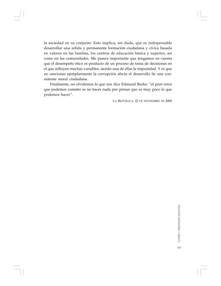 143
la sociedad en su conjunto. Esto implica, sin duda, que es indispensable
desarrollar una sólida y permanente formación ciudadana y cívica basada
en valores en las familias, los centros de educación básica y superior, así
como en las comunidades. Me parece importante que tengamos en cuenta
que el desempeño ético es producto de un proceso de toma de decisiones en
el que influyen muchas variables, siendo una de ellas la impunidad. Y es que
no sancionar ejemplarmente la corrupción afecta el desarrollo de una con-
sistente moral ciudadana.
Finalmente, no olvidemos lo que nos dice Edmund Burke: “el peor error
que podemos cometer es no hacer nada por pensar que es muy poco lo que
podemos hacer”.
LA REPÚBLICA, 22 DE NOVIEMBRE DE 2006
TUTORÍAYORIENTACIÓNEDUCATIVA
 