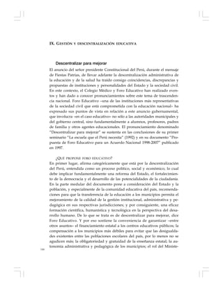 144
Descentralizar para mejorar
El anuncio del señor presidente Constitucional del Perú, durante el mensaje
de Fiestas Patrias, de llevar adelante la descentralización administrativa de
la educación y de la salud ha traído consigo coincidencias, discrepancias y
propuestas de instituciones y personalidades del Estado y la sociedad civil.
En este contexto, el Colegio Médico y Foro Educativo han realizado even-
tos y han dado a conocer pronunciamientos sobre este tema de trascenden-
cia nacional. Foro Educativo –una de las instituciones más representativas
de la sociedad civil que está comprometida con la educación nacional– ha
expresado sus puntos de vista en relación a este anuncio gubernamental,
que involucra –en el caso educativo– no sólo a las autoridades municipales y
del gobierno central, sino fundamentalmente a alumnos, profesores, padres
de familia y otros agentes educacionales. El pronunciamiento denominado
“Descentralizar para mejorar” se sustenta en las conclusiones de su primer
seminario “La escuela que el Perú necesita” (1992) y en su documento “Pro-
puesta de Foro Educativo para un Acuerdo Nacional 1998-2007” publicado
en 1997.
¿QUÉ PROPONE FORO EDUCATIVO?
En primer lugar, afirma categóricamente que está por la descentralización
del Perú, entendida como un proceso político, social y económico, lo cual
debe implicar fundamentalmente una reforma del Estado, el fortalecimien-
to de la democracia y el desarrollo de las potencialidades de la ciudadanía.
En la parte medular del documento pone a consideración del Estado y la
población, y especialmente de la comunidad educativa del país, recomenda-
ciones para que la transferencia de la educación a los municipios permita el
mejoramiento de la calidad de la gestión institucional, administrativa y pe-
dagógica en sus respectivas jurisdicciones; y por consiguiente, una eficaz
formación científica, humanística y tecnológica en la perspectiva del desa-
rrollo humano. De lo que se trata es de descentralizar para mejorar, dice
Foro Educativo. Y por eso sostiene la conveniencia de garantizar –entre
otros asuntos– el financiamiento estatal a los centros educativos públicos; la
compensación a los municipios más débiles para evitar que las desigualda-
des existentes entre las poblaciones escolares del país, por lo menos no se
agudicen más; la obligatoriedad y gratuidad de la enseñanza estatal; la au-
tonomía administrativa y pedagógica de los municipios; el rol del Ministe-
IX. GESTIÓN Y DESCENTRALIZACIÓN EDUCATIVA
 