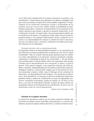 145
rio de Educación estableciendo las políticas educativas nacionales y los
lineamientos y normas básicas que garanticen los objetivos estratégicos del
país como una unidad; el respeto de la carrera pública magisterial y el mejo-
ramiento de las condiciones económicas, sociales y profesionales de los
maestros, para que vean en este cambio también la posibilidad de tener
beneficios personales y colectivos; el fortalecimiento de la autonomía de los
centros educativos para diseñar y ejecutar su proyecto institucional y la di-
versificación curricular. De igual modo, este pronunciamiento plantea que
la transferencia del poder a los gobiernos locales debe iniciarse gradual y
progresivamente y con enfoques diferenciados, donde el gobierno no re-
nuncia a su responsabilidad de mejorar la calidad del servicio educativo,
sino por el contrario dota y promueve condiciones favorables para la ges-
tión educativa de los Municipios.
ACUERDO NACIONAL POR LA DESCENTRALIZACIÓN
Es importante destacar la intencionalidad propositiva y de concertación de
Foro Educativo al expresar públicamente sus puntos de vista. Por eso señala
textualmente: “Sólo un acuerdo nacional puede garantizar que los cambios
en el país, especialmente en la educación, merezcan aprobación, respaldo,
compromiso y continuidad de parte de los involucrados...”. De esta manera
está contribuyendo al debate público sobre este importante tema porque
considera que la descentralización de la educación, la salud y el país en
general –como proceso integral– es una aspiración nacional, que todos de-
bemos compartir, independientemente de nuestras particulares posiciones
ideológicas, políticas y educacionales. Sugiero que en este proceso de cons-
truir propuestas comunes viables –bajo el liderazgo de las comisiones de
Educación y de descentralización del Congreso y los ministerios de Educa-
ción y de la presidencia– se convoque el aporte de instituciones educativas,
gobiernos locales y medios de comunicación, así como de especialistas, pro-
fesores, autoridades municipales, padres de familia, etc. El Perú en este
tema –y en otros de trascendencia nacional– requiere de todos nosotros un
permanente esfuerzo en la búsqueda de las coincidencias. Si esto es así, los
beneficiados serán las nuevas generaciones.
EXPRESO, 18 DE NOVIEMBRE DE 1999
Cambios en la gestión educativa
La mayoría de educadores sostiene que los centros educativos brindan una
formación de calidad cuando desarrollan adecuadamente un currículo sig-
nificativo, poseen los mejores medios educativos y cuentan con buenos maes-
GESTIÓNYDESCENTRALIZACIÓNEDUCATIVA
 