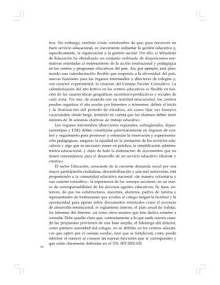 146
tros. Sin embargo, también existe certidumbre de que, para favorecer un
buen servicio educacional, es conveniente rediseñar la gestión educativa y,
específicamente, la organización y la gestión escolar. Por ello, el Ministerio
de Educación ha oficializado un conjunto ordenado de disposiciones nor-
mativas orientadas al mejoramiento de la acción institucional y pedagógica
en los centros y programas educativos del país. Así, por ejemplo, está plan-
teando una calendarización flexible que responda a la diversidad del país,
nuevas funciones para los órganos intermedios y directores de colegios y,
con carácter experimental, la creación del Consejo Escolar Consultivo. La
calendarización del año lectivo en los centros educativos es flexible en fun-
ción de las características geográficas, económico-productivas y sociales de
cada zona. Por eso, de acuerdo con su realidad educacional, los centros
pueden organizar el año escolar por bimestres o trimestres, definir el inicio
y la finalización del período de estudios, así como fijar sus tiempos
vacacionales; desde luego, teniendo en cuenta que los alumnos deben tener
mínimo de 36 semanas efectivas de trabajo educativo.
Los órganos intermedios (direcciones regionales, subregionales, depar-
tamentales y USE) deben constituirse prioritariamente en órganos de con-
trol y seguimiento para promover y estimular la innovación y experimenta-
ción pedagógicas, asegurar la equidad en la prestación de los servicios edu-
cativos y algo que es necesario poner en práctica, la simplificación adminis-
trativa educacional, y dejar de lado la elaboración de documentos que no
tienen trascendencia para el desarrollo de un servicio educativo eficiente y
creativo.
El sector Educación, consciente de la creciente demanda social por una
mayor participación ciudadana, descentralización y una real autonomía, está
proponiendo a la comunidad educativa nacional –de manera voluntaria y
con carácter consultivo– la experiencia de los consejos escolares, en un mar-
co de corresponsabilidad de los diversos agentes educativos. Se trata, en-
tonces, de que los subdirectores, docentes, alumnos, padres de familia y
representantes de instituciones que ayudan al colegio tengan la facultad y la
oportunidad para opinar sobre documentos orientados como el proyecto
de desarrollo institucional, el reglamento interno, el plan anual de trabajo,
los informes del director, así como otros asuntos que éste dedica someter a
consulta. Debe quedar claro que, contrariamente a lo que suele ocurrir cuan-
do las propuestas provienen de una base amplia, el liderazgo del director,
como primera autoridad del colegio, no se debilita en los centros educati-
vos que opten por el consejo escolar, sino que se fortalecerá, como puede
inferirse al conocer al conocer las nuevas funciones que le corresponden y
que están claramente definidas en el D.S. 007-2001-ED.
 