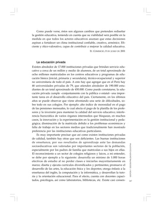 147
Como puede verse, éstos son algunos cambios que pretenden rediseñar
la gestión educativa, teniendo en cuenta que su viabilidad será posible en la
medida en que todos los actores educativos asuman que estas decisiones
aspiran a fortalecer un clima institucional confiable, creativo, armónico. Efi-
ciente y ético-valorativo, capas de contribuir a mejorar la calidad educativa.
EL COMERCIO, 8 DE JUNIO DE 2001
La educación privada
Existen alrededor de 17.000 instituciones privadas que brindan servicio edu-
cativo a cerca de un millón y medio de alumnos, de un total aproximado de
ocho millones matriculados en los centros educativos y programas de edu-
cación básica (inicial, primaria y secundaria), técnico-ocupacional y superior
no universitaria de todo el país. A esto hay que agregar que en el Perú hay
46 universidades privadas de 79, que atienden alrededor de 190.000 estu-
diantes de un total aproximado de 450.000. Como puede constatarse, la edu-
cación privada cumple –conjuntamente con la pública o estatal– una impor-
tante tarea en el desarrollo educativo del país. Ciertamente, en los últimos
años se puede observar que viene afrontando una serie de dificultades, so-
bre todo en sus colegios. Por ejemplo: alto índice de morosidad en el pago
de las pensiones mensuales, lo cual afecta el pago de la planilla de los profe-
sores y la inversión para mantener la calidad del servicio educativo; interfe-
rencia burocrática de varios órganos intermedios que bloquean, en muchos
casos, la innovación y la experimentación en la gestión institucional y peda-
gógica; disminución de la matrícula debido a los problemas económicos y
falta de trabajo en los sectores medios que tradicionalmente han mostrado
preferencia por las instituciones educativas particulares.
Es muy importante precisar que así como existen instituciones privadas
de calidad, también hay otras que son deficientes. Las buenas instituciones
de enseñanza, por sus resultados de aprendizaje ante las demandas
socioeducativas son valoradas por importantes sectores de la población,
especialmente por los padres de familia que matriculan a sus hijos en ellas.
El reconocimiento a un sector de colegios religiosos y laicos, a mi entender,
se debe por ejemplo a lo siguiente: desarrolla un mínimo de 1.000 horas
efectivas de estudio al no perder clases e iniciarlas mayoritariamente en
marzo; diseña y ejecuta currículos diversificados y pertinentes; promueve el
desarrollo de las artes, la educación física y los deportes; otorga énfasis a la
enseñanza del inglés, la computación y la informática, y desarrollan la tuto-
ría y la orientación educacional. Para el efecto, cuenta con docentes capaci-
tados, psicólogos, así como laboratorios, bibliotecas, etc. Existe casi consen-
GESTIÓNYDESCENTRALIZACIÓNEDUCATIVA
 