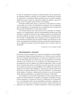148
so sobre la necesidad de acreditar la calidad educativa de las instituciones
de enseñanza públicas y privadas. En ese sentido, el desarrollo de procesos
de supervisión y acreditación debiera permitir poner en evidencia aquellas
instituciones que no tienen los requisitos mínimos de calidad, y que por lo
tanto, no son las mejores opciones para los estudiantes.
El Estado también debe apoyar y promover el desarrollo de la educa-
ción privada, en el marco de la libertad de enseñanza. Por eso esperemos
que los legisladores y las autoridades den la importancia que le corresponde
para que siga contribuyendo a la educación nacional.
Es necesario precisar que esta posición no se contradice, de ninguna
manera, con el planteamiento sobre la responsabilidad prioritaria que tiene
el Estado y el gobierno peruano de dar urgente atención a las instituciones
educativas públicas, de todos los niveles y modalidades, del sistema educa-
tivo. Por ello es indispensable, para comenzar, que se les otorgue los recur-
sos económicos suficientes para que puedan brindar una educación de cali-
dad y con equidad. En mi opinión, reconocer el papel de la educación priva-
da no significa descuidar la educación pública, por el contrario debe ser
fortalecida.
LA REPÚBLICA, 12 DE DICIEMBRE DE 2002
Descentralización y educación
El primero de enero asumieron sus cargos los presidentes y demás dirigen-
tes regionales elegidos democráticamente en el último proceso electoral.
Este acto constituye indiscutiblemente un hecho muy importante en el pro-
ceso de descentralización de nuestro país, que ha comenzado casi simultá-
neamente con la dación de la Ley de Bases de la Descentralización y la
promulgación de la Ley Orgánica de Gobiernos Regionales. Si bien es cierto
que lo avanzado hasta ahora es meritorio, me parece que recién se ha inicia-
do el camino para pasar de una posibilidad a una realidad. Por tanto, tiene
sentido lo que afirma Carlos Malpica F., directivo del Consejo Nacional de
Educación, en Agenda Educativa N° 18 de Foro Educativo: “La descentrali-
zación política, económica y administrativa del país es una de las grandes
tareas históricas pendientes en la agenda del Perú para el siglo XXI”.
En mi opinión, y la de muchos especialistas en el tema, para fortalecer el
proceso de descentralización se requiere, por ejemplo, lo siguiente: la trans-
ferencia progresiva y oportuna de recursos y atribuciones; la voluntad polí-
tica y el compromiso activo de las autoridades nacionales y regionales, así
como de los actores de la sociedad civil para hacer viable este proceso; la
generación de capacidades y actitudes regionales y locales para gestionar
 