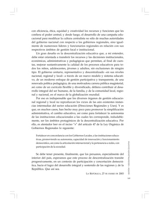 149
con eficiencia, ética, equidad y creatividad los recursos y funciones que les
confiera el poder central; y desde luego, el desarrollo de una campaña edu-
cacional para modificar la cultura centralista no sólo de muchas autoridades
del gobierno nacional con respecto a los gobiernos regionales, sino igual-
mente de numerosos líderes y funcionarios regionales en relación con sus
respectivos ámbitos de gestión local e institucional.
Un gran desafío es la descentralización educativa que, a mi entender,
debe estar orientada a transferir los recursos y las decisiones institucionales,
económicas, administrativas y pedagógicas que permitan, al final de cuen-
tas, mejorar sustantivamente la calidad de los procesos educativos para to-
dos los niños, adolescentes, jóvenes y adultos, sin exclusiones de ningún
tipo. El gobierno unitario, representativo y descentralizado –en sus niveles
nacional, regional y local– a través de un nuevo modelo y sistema educati-
vo, de un moderno enfoque de gestión participativa y transparente, de una
renovada política pedagógica, de una motivadora carrera pública magisterial,
así como de un currículo flexible y diversificado, debiera contribuir al desa-
rrollo integral del ser humano, de la familia, y de la comunidad local, regio-
nal y nacional, en el marco de la globalización mundial.
Por eso es indispensable que los diversos órganos de gestión educacio-
nal regional y local no reproduzcan los vicios de las aún existentes instan-
cias intermedias del sector educación (Direcciones Regionales y Uses). Y es
que, en muchos casos, han hecho muy poco para promover la simplificación
administrativa, el cambio educativo, así como para fortalecer la autonomía
de las instituciones educacionales a las cuales les corresponde, indudable-
mente, ser los ámbitos protagónicos de la descentralización educativa. Por
ello, es alentador leer en el inciso “s” del artículo 47 de la Ley Orgánica de
Gobiernos Regionales lo siguiente:
Fortalecer en concordancia con los Gobiernos Locales, a las instituciones educa-
tivas, promoviendo su autonomía, capacidad de innovación y funcionamiento
democrático, así como la articulación intersectorial y la pertenencia a redes, con
participación de la sociedad.
Se debe tener presente, finalmente, que los peruanos, especialmente del
interior del país, esperamos que este proceso de descentralización transite
progresivamente, en un contexto de participación y concertación democrá-
tica, hacia el logro del desarrollo integral y sostenido de las regiones y de la
República. Que así sea.
LA REPÚBLICA, 27 DE ENERO DE 2003
GESTIÓNYDESCENTRALIZACIÓNEDUCATIVA
 