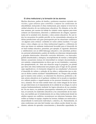 150
El clima institucional y la formación de los alumnos
Muchos directores, padres de familia y profesores muestran creciente con-
vicción y gran esfuerzo para contribuir a mejorar las condiciones de
educabilidad, incluyendo el clima institucional, para mejorar el nivel de la
calidad educativa de sus instituciones educativas. No obstante, en las últi-
mas semanas, por razones de trabajo he visitado varias regiones para tener
contacto con funcionarios, directores y subdirectores de colegios, represen-
tantes de la sociedad civil, docentes y otros actores educativos. En casi to-
dos los encuentros he podido percibir en las comunidades educativas de
dichas jurisdicciones una gran preocupación por las situaciones conflictivas
–en algunos casos crónicas– existentes en varios centros escolares. Y es que
éstos y otros colegios con un clima institucional negativo, a diferencia de
otros que tienen un ambiente institucional favorable para el desarrollo de
un buen trabajo educativo, presentan, por ejemplo, lo siguiente: directores
y subdirectores con un débil liderazgo educativo y de autoridad, profeso-
res, personal administrativo, padres de familia con relaciones interpersonales
y grupales deterioradas, desarrollo curricular deficiente y no innovador,
gestión desarticulada y anárquica, incumplimiento de normas y indisciplina
laboral, acusaciones mutuas de inmoralidad no siempre documentadas y
con sustento, comportamientos no éticos que no son tramitados y sanciona-
dos ejemplarmente, etc. Ante esta situación surge la pregunta ¿un plantel
que tiene este clima institucional será propicio para el logro de los aprendi-
zajes significativos y la formación integral de sus estudiantes? ¿Favorecerá
el desarrollo de valores y actitudes de los niños y adolescentes que se edu-
can en dichos centros escolares? Indudablemente: no. Porque está probado
que la manera como actúen y se relacionen los directivos, profesores y de-
más actores educativos en el quehacer cotidiano de la escuela se reproduci-
rá e influirá positiva o negativamente en los procesos formativos de alum-
nos y alumnas. Por eso tiene sentido tener una visión integral de los facto-
res que intervienen en el mejoramiento de la calidad de un colegio, la cual se
expresa fundamentalmente mediante los logros educativos de sus estudian-
tes. En ese marco, no podemos preocuparnos solamente por la infraestruc-
tura, el currículo, los materiales educativos y los conocimientos de los maes-
tros, sino también por el fortalecimiento de un clima institucional donde los
adultos superen sus conflictos, reconstruyan sus relaciones humanas, desa-
rrollen un trabajo en equipo, respeten las normas, trabajen con motivación y
desarrollando la motivación individual y colectiva, etc. Naturalmente, en
estas condiciones será más fácil instalar una cultura escolar donde los estu-
diantes, además de aprender conocimientos y desarrollar capacidades, lo-
 