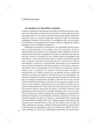 152
Los escolares y la vida pública y cotidiana
Cuando se habla de los aprendizajes que deben construir los escolares, usual-
mente los educadores se refieren al currículo de los centros educativos. Éste,
mayoritariamente, en la práctica docente todavía sigue siendo concebido y
ejecutado como un conjunto organizado, racional y lógico de contenidos
pedagógicos formales, instruccionales y enciclopédicos que son previamen-
te formulados en los programas de las áreas, talleres o asignaturas, desde la
perspectiva de las disciplinas académicas.
Felizmente es creciente la convicción en la comunidad educativa nacio-
nal y, particularmente, en un amplio sector de profesores, de que la
reformulación del currículo, en los diferentes niveles educativos de la for-
mación escolar pasa por la integración de todas las experiencias de aprendi-
zaje que vivencia el educando en los variados espacios pedagógicos que
están dentro y fuera del local escolar. Esto se sustenta en la premisa que los
seres humanos aprenden incesantemente en su proceso de relación
intersubjetiva, consciente y/o inconsciente, intencional y/o no intencional
con su medio sociocultural y económico-productivo. Por lo tanto: ¿tiene sen-
tido hablar que los aprendizajes de los alumnos son solamente aquellos
saberes que se producen en espacios exclusivamente formales y
estructurados?, ¿es válida la creencia, que aún persiste, de que la acción del
docente es la única que influye en la construcción de los aprendizajes y la
formación integral del alumno? Lo que aprenden los alumnos es mucho más
que un conjunto de aprendizajes formales y previstos que se dan en estos
ámbitos formales denominados aulas. Esto es así, porque sin dejar de reco-
nocer que los maestros conjuntamente con los padres de familia son los
agentes fundamentales en el desarrollo de la tarea educativa de los hijos de
hoy/nuestros alumnos, intervienen de manera –no formal e informal– otras
personas que forman parte de la sociedad educadora, tales como: los fami-
liares, los pares de un grupo o promoción, los trabajadores en general de la
institución educativa, las autoridades nacionales, regionales y locales, los
líderes de opinión, los ídolos, los técnicos y profesionales de la comunidad,
los comunicadores sociales, entre otros. Además, porque existen hechos sig-
nificativos que suceden dentro y fuera de los colegios, que son para los
niños, adolescentes, jóvenes y adultos fuente permanente de conocimientos
y de desarrollo de capacidades, valores y actitudes; por ejemplo: las actua-
ciones artísticas y cívicas, los campeonatos deportivos, las excursiones y
X. TODOS EDUCAMOS
 