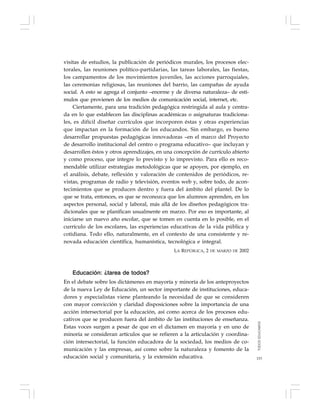 153
visitas de estudios, la publicación de periódicos murales, los procesos elec-
torales, las reuniones político-partidarias, las tareas laborales, las fiestas,
los campamentos de los movimientos juveniles, las acciones parroquiales,
las ceremonias religiosas, las reuniones del barrio, las campañas de ayuda
social. A esto se agrega el conjunto –enorme y de diversa naturaleza– de estí-
mulos que provienen de los medios de comunicación social, internet, etc.
Ciertamente, para una tradición pedagógica restringida al aula y centra-
da en lo que establecen las disciplinas académicas o asignaturas tradiciona-
les, es difícil diseñar currículos que incorporen éstas y otras experiencias
que impactan en la formación de los educandos. Sin embargo, es bueno
desarrollar propuestas pedagógicas innovadoras –en el marco del Proyecto
de desarrollo institucional del centro o programa educativo– que incluyan y
desarrollen éstos y otros aprendizajes, en una concepción de currículo abierto
y como proceso, que integre lo previsto y lo imprevisto. Para ello es reco-
mendable utilizar estrategias metodológicas que se apoyen, por ejemplo, en
el análisis, debate, reflexión y valoración de contenidos de periódicos, re-
vistas, programas de radio y televisión, eventos web y, sobre todo, de acon-
tecimientos que se producen dentro y fuera del ámbito del plantel. De lo
que se trata, entonces, es que se reconozca que los alumnos aprenden, en los
aspectos personal, social y laboral, más allá de los diseños pedagógicos tra-
dicionales que se planifican usualmente en marzo. Por eso es importante, al
iniciarse un nuevo año escolar, que se tomen en cuenta en lo posible, en el
currículo de los escolares, las experiencias educativas de la vida pública y
cotidiana. Todo ello, naturalmente, en el contexto de una consistente y re-
novada educación científica, humanística, tecnológica e integral.
LA REPÚBLICA, 2 DE MARZO DE 2002
Educación: ¿tarea de todos?
En el debate sobre los dictámenes en mayoría y minoría de los anteproyectos
de la nueva Ley de Educación, un sector importante de instituciones, educa-
dores y especialistas viene planteando la necesidad de que se consideren
con mayor convicción y claridad disposiciones sobre la importancia de una
acción intersectorial por la educación, así como acerca de los procesos edu-
cativos que se producen fuera del ámbito de las instituciones de enseñanza.
Estas voces surgen a pesar de que en el dictamen en mayoría y en uno de
minoría se consideran artículos que se refieren a la articulación y coordina-
ción intersectorial, la función educadora de la sociedad, los medios de co-
municación y las empresas, así como sobre la naturaleza y fomento de la
educación social y comunitaria, y la extensión educativa.
TODOSEDUCAMOS
 