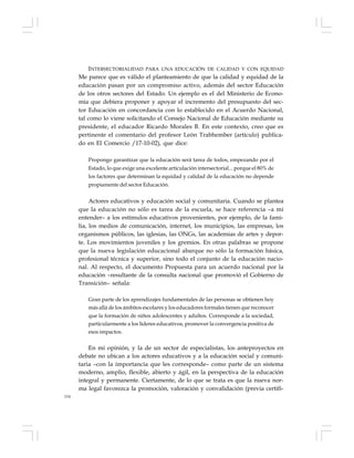 154
INTERSECTORIALIDAD PARA UNA EDUCACIÓN DE CALIDAD Y CON EQUIDAD
Me parece que es válido el planteamiento de que la calidad y equidad de la
educación pasan por un compromiso activo, además del sector Educación
de los otros sectores del Estado. Un ejemplo es el del Ministerio de Econo-
mía que debiera proponer y apoyar el incremento del presupuesto del sec-
tor Educación en concordancia con lo establecido en el Acuerdo Nacional,
tal como lo viene solicitando el Consejo Nacional de Educación mediante su
presidente, el educador Ricardo Morales B. En este contexto, creo que es
pertinente el comentario del profesor León Trabhember (artículo) publica-
do en El Comercio /17-10-02), que dice:
Propongo garantizar que la educación será tarea de todos, empezando por el
Estado, lo que exige una excelente articulación intersectorial... porque el 80% de
los factores que determinan la equidad y calidad de la educación no depende
propiamente del sector Educación.
Actores educativos y educación social y comunitaria. Cuando se plantea
que la educación no sólo es tarea de la escuela, se hace referencia –a mi
entender– a los estímulos educativos provenientes, por ejemplo, de la fami-
lia, los medios de comunicación, internet, los municipios, las empresas, los
organismos públicos, las iglesias, las ONGs, las academias de artes y depor-
te. Los movimientos juveniles y los gremios. En otras palabras se propone
que la nueva legislación educacional abarque no sólo la formación básica,
profesional técnica y superior, sino todo el conjunto de la educación nacio-
nal. Al respecto, el documento Propuesta para un acuerdo nacional por la
educación –resultante de la consulta nacional que promovió el Gobierno de
Transición– señala:
Gran parte de los aprendizajes fundamentales de las personas se obtienen hoy
más allá de los ámbitos escolares y los educadores formales tienen que reconocer
que la formación de niños adolescentes y adultos. Corresponde a la sociedad,
particularmente a los líderes educativos, promover la convergencia positiva de
esos impactos.
En mi opinión, y la de un sector de especialistas, los anteproyectos en
debate no ubican a los actores educativos y a la educación social y comuni-
taria –con la importancia que les corresponde– como parte de un sistema
moderno, amplio, flexible, abierto y ágil, en la perspectiva de la educación
integral y permanente. Ciertamente, de lo que se trata es que la nueva nor-
ma legal favorezca la promoción, valoración y convalidación (previa certifi-
 