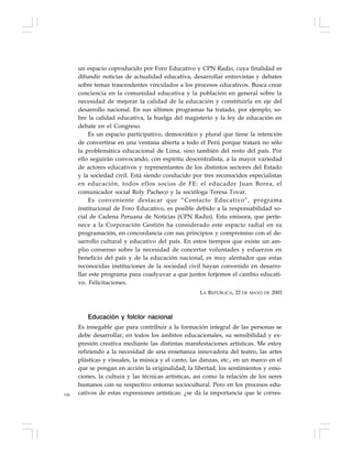 156
un espacio coproducido por Foro Educativo y CPN Radio, cuya finalidad es
difundir noticias de actualidad educativa, desarrollar entrevistas y debates
sobre temas trascendentes vinculados a los procesos educativos. Busca crear
conciencia en la comunidad educativa y la población en general sobre la
necesidad de mejorar la calidad de la educación y constituirla en eje del
desarrollo nacional. En sus últimos programas ha tratado, por ejemplo, so-
bre la calidad educativa, la huelga del magisterio y la ley de educación en
debate en el Congreso.
Es un espacio participativo, democrático y plural que tiene la intención
de convertirse en una ventana abierta a todo el Perú porque tratará no sólo
la problemática educacional de Lima, sino también del resto del país. Por
ello seguirán convocando, con espíritu descentralista, a la mayor variedad
de actores educativos y representantes de los distintos sectores del Estado
y la sociedad civil. Está siendo conducido por tres reconocidos especialistas
en educación, todos ellos socios de FE: el educador Juan Borea, el
comunicador social Roly Pacheco y la socióloga Teresa Tovar.
Es conveniente destacar que “Contacto Educativo”, programa
institucional de Foro Educativo, es posible debido a la responsabilidad so-
cial de Cadena Peruana de Noticias (CPN Radio). Esta emisora, que perte-
nece a la Corporación Gestión ha considerado este espacio radial en su
programación, en concordancia con sus principios y compromiso con el de-
sarrollo cultural y educativo del país. En estos tiempos que existe un am-
plio consenso sobre la necesidad de concertar voluntades y esfuerzos en
beneficio del país y de la educación nacional, es muy alentador que estas
reconocidas instituciones de la sociedad civil hayan convenido en desarro-
llar este programa para coadyuvar a que juntos forjemos el cambio educati-
vo. Felicitaciones.
LA REPÚBLICA, 22 DE MAYO DE 2003
Educación y folclor nacional
Es innegable que para contribuir a la formación integral de las personas se
debe desarrollar, en todos los ámbitos educacionales, su sensibilidad y ex-
presión creativa mediante las distintas manifestaciones artísticas. Me estoy
refiriendo a la necesidad de una enseñanza innovadora del teatro, las artes
plásticas y visuales, la música y el canto, las danzas, etc., en un marco en el
que se pongan en acción la originalidad, la libertad, los sentimientos y emo-
ciones, la cultura y las técnicas artísticas, así como la relación de los seres
humanos con su respectivo entorno sociocultural. Pero en los procesos edu-
cativos de estas expresiones artísticas: ¿se da la importancia que le corres-
 