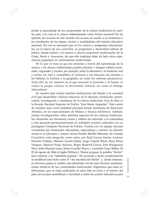 157
ponde al aprendizaje de los componentes de la cultura tradicional de nues-
tro país, a la cual se le conoce habitualmente como folclor nacional? En mi
opinión, los avances en este sentido son escasos en cuanto a su enseñanza a
los estudiantes de las etapas, niveles y modalidades del sistema educativo
nacional. Por eso es necesario que en los centros y programas educaciona-
les, en el marco de sus currículos, se programen y desarrollen talleres de
folclor, dando énfasis a la música y danzas populares tradicionales de la
Costa, Sierra y Amazonía, sin que ello implique dejar de lado otras expe-
riencias populares no estrictamente tradicionales.
De lo que se trata es que los alumnos a través del aprendizaje de la
música y las danzas tradicionales puedan articular e integrar saberes nacio-
nales, regionales y locales, por ejemplo, sobre la literatura y la tradición oral
y escrita, los ritos y costumbres, el vestuario y las máscaras, las comidas y
las bebidas, la historia y la geografía, así como los sistemas productivos.
Todo ello, en un contexto en el que mirando al presente y al futuro, se
valore la propia cultura, la diversidad cultural, así como el diálogo
intercultural.
En nuestro país existen muchas instituciones del Estado y la sociedad
civil que desarrollan valiosos esfuerzos en la difusión, promoción, preser-
vación, investigación y enseñanza de la cultura tradicional. Una de ellas es
la Escuela Nacional Superior de Folclor “José María Arguedas”. Este centro
de estudios tiene como finalidad principal formar profesores de Educación
Artística, en las especialidades de Música y Danzas folclóricas. Además,
realiza investigaciones sobre distintos aspectos de las culturas tradiciona-
les, desarrolla con frecuencia cursos y talleres de extensión a la comunidad
y está presente permanentemente en múltiples eventos culturales con su
prestigioso Conjunto Nacional de Folclor. Cuenta con un equipo docente
constituido por destacados educadores, especialistas y artistas. Su director
actual es el educador y músico doctor Emilio Morillo Miranda. Su Consejo
Consultivo está integrado, entre otros, por Raúl García Zárate, Lorenzo
Huertas Vallejos, Manuel Acosta Ojeda, Jorge Capella Riera, Rosa Elena
Vásquez, Manuel Prado Alarcón, Roger Rumrrill García, José Wangeman
Silva, Julio Humala Lema, Jaime Guardia Neyra y Leonidas Casas Ballón. El
22 de agosto de 1846 el inglés William J. Thoms propuso la palabra “folclor”
para referirse a la “sabiduría popular”. En recuerdo a dicho acontecimiento
se estableció esta fecha como el “día mundial del folclor” y, desde entonces,
en diversos países se celebra esta efeméride con las más diversas manifesta-
ciones artísticas de sus comunidades tradicionales. Esperemos que estas ce-
lebraciones, que se están realizando en estos días en Lima y el interior del
país, sirvan para sensibilizar y movilizar a todos los actores educativos para
TODOSEDUCAMOS
 