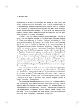 15
INTRODUCCIÓN
Siempre sentí la necesidad de comunicar mis puntos de vista, ideas y opi-
niones sobre el quehacer educativo. Pero cuando asumí el cargo de
viceministro en el gobierno de transición que presidió el doctor Paniagua,
en las complejas acciones de la gestión pública, este deseo afloró con mayor
fuerza. Aunque de manera esporádica lo había hecho con anterioridad, fue
entonces cuando comencé a escribir con cierta periodicidad artículos sobre
temas educativos en el diario El Comercio.
Al volver a mis funciones docentes en la escuela pública y privada, así
como a mis actividades académicas en Foro Educativo, el Consejo Nacional
de Educación y la Escuela de Gestión y Dirección Educacional del IPAE,
entre otras instituciones del Estado y la sociedad civil, retomé la publica-
ción de mis textos en el diario La República. Al ser convocado en marzo de
2004 para asumir nuevamente el cargo de viceministro pedagógico dejé de
escribir por cuestiones laborales y de tiempo. Sin embargo, desde julio de
2005 hasta enero de 2007 volví a publicar artículos todos los miércoles para
La República. Actualmente lo hago con menos frecuencia en el diario Perú 21.
Naturalmente, es mucho más fácil escribir desde la sociedad civil y cuan-
do uno no tiene representación como dirigente o como funcionario público.
Pero creo que los que cumplimos funciones de gestión pública, especialmen-
te en el sector Educación, no debiéramos eximirnos de expresar nuestras
opiniones, expectativas y aportes profesionales con el fin de contribuir a
generar opinión favorable para transitar juntos hacia una educación con equi-
dad y calidad.
Hace varias semanas decidí hacer una compilación de mis principales
artículos agrupándolos en la medida de lo posible por temas. Cuando tenía
este material listo, opté por publicarlo con el propósito de que estudiantes
de Educación, maestros, padres de familia, especialistas y otros actores edu-
cativos que lo deseen pudieran tener acceso a un conjunto de ideas surgidas
y trabajadas en el trajín de mis tareas como maestro, dirigente, director de
colegio, consultor y gestor público.
He denominado a este trabajo Notas de un educador y contiene reflexio-
nes, propuestas y logros referidos a temas tales como: Políticas y priorida-
des educativas, Ley General de Educación para una reforma integral, Un
nuevo sistema educativo inclusivo, Currículo y aprendizajes significativos,
Leer para entender, Evaluar para mejorar, Maestros para el cambio, Todos
educamos, Tutoría y orientación educativa, Gestión y descentralización edu-
cativa, así como Educadores y estudiantes reconocidos.
 