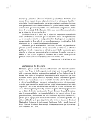 159
nueva Ley General de Educación reconozca y fomente su desarrollo en el
marco de un nuevo sistema educativo inclusivo, integrador, flexible y
articulador. También es alentador que se permita la convalidación de aque-
llos aprendizajes –debidamente certificados– que se desarrollan en ámbitos
comunitarios que son compatibles con determinadas competencias de las
áreas de aprendizaje de la educación básica y de los módulos ocupacionales
de la educación técnico-productiva.
En el artículo 46 de la nueva ley, la educación comunitaria está definida
como una forma de educación que “se desarrolla desde las organizaciones
de la sociedad, se orienta al enriquecimiento y despliegue de las capacida-
des personales, al desarrollo de sus aprendizajes para el ejercicio pleno de la
ciudadanía y a la promoción del desarrollo humano”.
Esperemos que el Ministerio de Educación, así como los gobiernos re-
gionales y locales involucren a todos los sectores y actores de la actividad
pública y privada –respetando su iniciativa, creatividad y autonomía– para
vincular la educación comunitaria a las necesidades, demandas y aspiracio-
nes de la colectividad en general. Todo ello, en el marco de las políticas
públicas orientadas al desarrollo educativo de nuestro país.
LA REPÚBLICA, 27 DE OCTUBRE DE 2003
Las lecciones del Cienciano
El Perú ha gozado con los triunfos del Cienciano. Ellos han sido determi-
nantes para llegar al título deportivo más importante conseguido por un
club peruano de fútbol en un torneo internacional: la Copa Sudamericana de
Fútbol. Este título, en mi opinión, es consecuencia de un proceso que debe
valorarse no sólo por el resultado deportivo mismo, sino también por los
factores que han influido para su obtención. Por ello, además de reconocer
y valorar la calidad física y técnica de los jugadores es conveniente destacar
aquellos aspectos que han permitido a este grupo humano alcanzar esta meta
deportiva. Uno de los atributos del Cienciano es su alta autoestima. Sin
duda este autoaprecio personal y colectivo es parte del trabajo profesional
de su líder, el director técnico, señor Freddy Ternero. Es desde la valora-
ción de sus capacidades y actitudes futbolísticas, del reconocimiento de sus
potencialidades y limitaciones, de una consistente seguridad individual y
grupal que el equipo pudo afrontar exitosamente los distintos partidos con
clubes calificados y de gran trayectoria, tales como: el Santos de Brasil, el
Nacional de Colombia, la Universidad Católica de Chile, y desde luego, el
River Plate de Argentina. Esto es una primera enseñanza que brinda este
club deportivo del Cusco.
TODOSEDUCAMOS
 