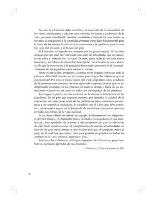 160
Por eso, la educación debe contribuir al desarrollo de la autoestima de
los niños, adolescentes y adultos para enfrentar las tareas y problemas de la
vida personal, estudiantil, familiar, ciudadana y laboral. De este modo, se
fortalece la autoestima y la identidad peruana como base fundamental para
la toma de decisiones, la iniciativa, la autonomía y la confianza para asumir
los retos del presente y el futuro del país.
El Cienciano ha logrado ser campeón por su perseverancia. No se debe
olvidar que este club fue venciendo una serie de dificultades que se presen-
taron antes y durante los partidos. Es más, ganó la final con sólo nueve
hombres y un árbitro de discutible desempeño. Lo señalado es una eviden-
cia de que la motivación y la tenacidad han estado presentes en el desenvol-
vimiento de los jugadores para encarar el torneo.
Sobre el particular, pregunto: ¿cuántas veces muchas personas ante la
primera dificultad abandonan el camino para lograr los objetivos que se
propusieron? Por ello es bueno mirar este éxito deportivo como producto
de la perseverancia personal de este aguerrido conjunto, actitud que es in-
dispensable promover en los procesos formativos dentro y fuera de las ins-
tituciones educativas, así como en todos los desempeños de las personas.
Este logro deportivo es una muestra de la eficiencia futbolística de los
jugadores. En un país que requiere mejorar, por ejemplo, la calidad de la
educación, así como la ejecución de las políticas sociales, económico-produc-
tivas y de seguridad ciudadana, lo sucedido con el Cienciano debe consti-
tuir un ejemplo a seguir en la búsqueda de resultados e impactos positivos
en todas las esferas de la vida nacional.
Se ha desarrollado un trabajo en equipo. Evidentemente los dirigentes,
el director técnico, el preparador físico, el médico, los jugadores en sus pues-
tos, etc., han aportado –de acuerdo a sus competencias– para la obtención
de este título sudamericano. El cumplimiento de sus responsabilidades en
función de una meta común es una lección más que el campeón ofrece al
país, de la cual hay que tomar nota para ponerla en práctica en todos los
ámbitos de la vida nacional, regional y local.
Está muy bien disfrutar del logro deportivo del Cienciano, pero tam-
bién es necesario aprender de sus lecciones.
LA REPÚBLICA, 29 DE DICIEMBRE DE 2003
 