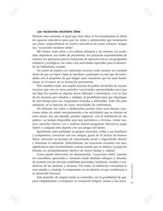 161
Las vacaciones escolares útiles
Durante estas semanas, al igual que otros años, se ha incrementado la oferta
de espacios educativos para que los niños y adolescentes que terminaron
sus clases –especialmente en centros educativos de zonas urbanas– tengan
sus “vacaciones escolares útiles”.
Me refiero, entre otros, a los talleres artísticos y de oratoria, las acade-
mias deportivas, los clubes de periodismo, los proyectos experimentales de
ciencias, los gimnasios para la realización de ejercicios físicos, los programas
turísticos y ecológicos, así como a las actividades especiales para el desarro-
llo de habilidades sociales.
Un sector de padres con suficientes recursos suele mostrar un creciente
deseo de que sus hijos e hijas se inscriban y participen en este tipo de activi-
dades con el propósito de que tengan unas vacaciones que les sean benefi-
ciosas, en el marco de su formación permanente.
Pero también existe una amplia mayoría de padres de familia de escasos
recursos que ven en estos períodos vacacionales oportunidades para que
sus hijos los ayuden en algunas tareas laborales y domésticas, o en el caso
de los alumnos que estudian y trabajan, la posibilidad para que dispongan
de más tiempo para sus ocupaciones formales o informales. Todo ello para
satisfacer, en la mayoría de casos, necesidades de subsistencia.
No obstante, los niños y adolescentes pueden tener unas buenas vaca-
ciones útiles sin asistir necesariamente a las actividades que se ofrecen en
estos meses. Así, por ejemplo, pueden organizar –con la orientación de sus
padres– su tiempo disponible para leer periódicos y revistas, visitar mu-
seos, escuchar música, ver y analizar buenos programas televisivos, jugar
fútbol o cualquier otro deporte con sus amigos del barrio.
Igualmente, para participar en grupos musicales, visitar a sus familiares
y compañeros, conversar con sus amigos, gozar de la lectura de buenos
libros, intervenir en acciones de voluntariado social, y lógicamente, dormir
y descansar lo suficiente. Naturalmente, las vacaciones escolares son muy
significativas para los estudiantes cuando sienten que su mamá y su papá les
brindan un acompañamiento afectivo de mayor tiempo y calidad.
Como puede observarse, las denominadas “vacaciones útiles” pueden
ser concebidas, apreciadas y valoradas desde distintas enfoques y miradas,
de acuerdo con las diversas realidades personales, familiares, sociales y eco-
nómicas de los alumnos y alumnas. Por tanto, su definición conceptual es
muy amplia y compleja. Lo importante, en mi opinión, es que contribuyan a
su desarrollo humano.
Esta posición, de ningún modo se contradice con la posibilidad de que,
para complementar y enriquecer su formación integral, asistan a las activi-
TODOSEDUCAMOS
 
