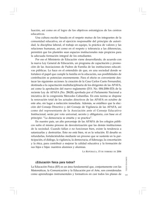 163
luación, así como en el logro de los objetivos estratégicos de los centros
educativos.
Una cultura escolar basada en el respeto mutuo de los integrantes de la
comunidad educativa, en el ejercicio responsable del principio de autori-
dad, la disciplina laboral, el trabajo en equipo, la práctica de valores y las
relaciones humanas, así como en el respeto y tolerancia a las diferencias,
permitirá que los planteles sean espacios institucionales más propicios para
la adecuada formación integral de los estudiantes.
Por eso el Ministerio de Educación viene desarrollando, de acuerdo con
la nueva Ley General de Educación, un programa de capacitación y promo-
ción de las Asociaciones de Padres de Familia de las instituciones educati-
vas públicas. Lo hace en el entendido de que, en una sociedad donde se
fortalece el papel que cumple la familia en la educación, sus posibilidades de
contribución se potencian enormemente. Para el efecto es conveniente des-
tacar las siguientes acciones: la creación de la Casa Carlos Cueto Fernandini,
destinada a la capacitación multidisciplinaria de los dirigentes de las APAFA,
así como la aprobación del nuevo reglamento (D.S. No. 004-2006-ED) de la
reciente Ley de APAFA (No. 28628) aprobada por el Parlamento Nacional a
iniciativa de la congresista Mercedes Cabanillas. En esta norma se dispone
la renovación total de los actuales directivos de las APAFA en octubre de
este año, sin lugar a reelección inmediata. Además, se establece que la elec-
ción del Consejo Directivo y del Consejo de Vigilancia de las APAFA, así
como del representante de la Asociación ante el Consejo Educativo
Institucional, serán por voto universal, secreto y obligatorio, con base en el
principio: “La democracia se enseña y se practica”.
En nuestro país, un alto porcentaje de las APAFA de los colegios públi-
cos sufre el mismo proceso de desvalorización que las demás instituciones
de la sociedad. Cuando fallan o no funcionan bien, existe la tendencia a
satanizarlas y destruirlas. Esto no está bien, ni es la solución. El desafío es
refundarlas, fortaleciéndolas mediante un proceso que se sustente en la par-
ticipación, el diálogo, la vigilancia, la democracia, el liderazgo, la concertación
y la ética, para contribuir a mejorar la calidad educativa y la formación de
sus hijos e hijas: nuestros alumnos y alumnas.
LA REPÚBLICA, 15 DE FEBRERO DE 2006
¿Educación física para todos?
La Educación Física (EF) es un área fundamental que, conjuntamente con las
Matemáticas, la Comunicación y la Educación por el Arte, son consideradas
como aprendizajes instrumentales y formativos en casi todos los planes de
TODOSEDUCAMOS
 