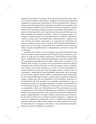 164
estudios de los diseños curriculares de la educación básica del mundo. Aho-
ra se incluyen también la informática y el inglés. En la educación inicial la EF
constituye un aprendizaje importante en el área personal-social. Desde el
primer grado de primaria hasta el quinto de secundaria está concebida como
un área educativa debido a que es esencial en el proceso formativo y perma-
nente de los estudiantes porque desarrolla capacidades psicomotrices, or-
gánicas y físico-deportivas, en el marco de una concepción holística que con-
sidera también conocimientos, actitudes y valores. Las tácticas, reglas y es-
trategias constituyen parte del conocimiento físico y deportivo. Reconoce y
valora al cuerpo como una unidad física, socioemocional y cognitiva. Sus
ejes centrales son nuestro organismo y su capacidad de movimiento, los
cuales constituyen la base para el dominio de los deportes individuales y
colectivos, así como para el desarrollo de la recreación como una forma
lúdica de poner espontáneamente e integralmente en acción el cuerpo del
ser humano.
Si estamos de acuerdo con esta concepción, ¿por qué la Educación Física
se ha convertido en una demanda social sólo para la educación básica?, ¿por
qué no se exige que los institutos superiores y universidades le den el lugar
que le corresponde en sus currículos profesionales?, ¿por qué se pide que la
EF la practiquen principalmente los niños, adolescentes y jóvenes?, ¿y los
adultos? Esto se debe a la carencia de una consistente convicción sobre la
importancia de la Educación Física en todas las etapas, niveles, modalida-
des y formas del sistema educativo, así como a la falta de propuestas y
acciones pertinentes para que todos los grupos etarios accedan a ella, sin
exclusiones y respetando las particularidades individuales de las personas,
en los diversos espacios institucionales y comunitarios donde interactúan.
Se viene proponiendo que los niños y niñas de todos los grados de primaria
tengan –al igual que todos los estudiantes de la secundaria– profesores es-
pecializados de EF. Esto está bien. Lo aconsejable, naturalmente, es que en
los primeros grados el especialista desarrolle su trabajo conjuntamente con
el o la docente de grado. El Ministerio de Educación, con sus escasos recur-
sos disponibles, cuenta con 1.169 profesores de EF que trabajan en escuelas
de primaria, así como técnicos profesionales que conducen en 658 planteles
públicos actividades deportivas y de recreación sociocultural mediante pro-
gramas complementarios. Conviene, también, precisar que para el desarro-
llo de toda actividad física, incluida la práctica deportiva, se requieren de
espacios e implementos apropiados. Por eso, el MED está distribuyendo
módulos de EF para 1.620 escuelas rurales y de mayor pobreza de la mues-
tra focalizada de la emergencia educativa, y está adquiriendo materiales
deportivos para los colegios de secundaria.
 