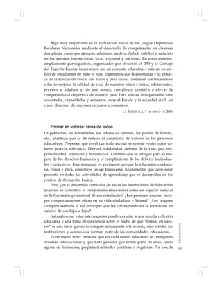 165
Algo muy importante es la realización anual de los Juegos Deportivos
Escolares Nacionales mediante el desarrollo de competencias en diversas
disciplinas, como por ejemplo, atletismo, ajedrez, fútbol, vóleibol y natación
en los ámbitos institucional, local, regional y nacional. En estos eventos,
ampliamente participativos, organizados por el sector, el IPD y el Consejo
del Deporte Escolar intervienen –en un contexto educativo– más de un mi-
llón de estudiantes de todo el país. Esperamos que la enseñanza y la prácti-
ca de la Educación Física, con todos y para todos, continúen fortaleciéndose
a fin de mejorar la calidad de vida de nuestros niños y niñas, adolescentes,
jóvenes y adultos y, de ese modo, contribuir también a elevar la
competitividad deportiva de nuestro país. Para ello es indispensable unir
voluntades, capacidades y esfuerzos entre el Estado y la sociedad civil, así
como disponer de mayores recursos económicos.
LA REPÚBLICA, 3 DE MAYO DE 2006
Formar en valores: tarea de todos
La población, las autoridades, los líderes de opinión, los padres de familia,
etc., plantean que se dé énfasis al desarrollo de valores en los procesos
educativos. Proponen que en el currículo escolar se enseñe –entre otros va-
lores– justicia, tolerancia, libertad, solidaridad, defensa de la vida, paz, res-
ponsabilidad, honradez y honestidad. También que se eduque para el res-
peto de los derechos humanos y el cumplimiento de los deberes individua-
les y colectivos. Esta demanda es pertinente porque la educación ciudada-
na, cívica y ética, constituye un eje transversal fundamental que debe estar
presente en todas las actividades de aprendizaje que se desarrollan en los
centros de formación básica.
Pero, ¿en el desarrollo curricular de todas las instituciones de Educación
Superior se considera el componente ético-moral como un aspecto esencial
de la formación profesional de sus estudiantes? ¿Las personas asumen siem-
pre comportamientos éticos en su vida ciudadana y laboral? ¿Los hogares
cumplen siempre el rol principal que les corresponde en la formación en
valores de sus hijos e hijas?
Naturalmente, estas interrogantes pueden ayudar a una amplia reflexión
educativa y una toma de conciencia sobre el hecho de que “formar en valo-
res” es una tarea que no le compete únicamente a la escuela, sino a todas las
instituciones y actores que forman parte de las comunidades educadoras.
Es necesario tener presente que en cada centro educativo se configuran
diversas interacciones y que toda persona que forme parte de ellas, como
agente de formación, propiciará actitudes positivas o negativas. Por eso, la
TODOSEDUCAMOS
 