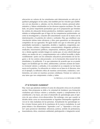 166
educación en valores de los estudiantes está determinada no sólo por el
quehacer pedagógico en las aulas, sino también por los vínculos que estable-
cen con sus docentes y, además, con los directivos, tutores, personal admi-
nistrativo y líderes estudiantiles en los diversos espacios escolares. Por otro
lado, me parece importante puntualizar que en la preparación que brindan
los centros de educación técnico-productiva, institutos superiores y univer-
sidades es indispensable que el logro de las competencias profesionales, así
como la investigación y creación del conocimiento vayan de la mano con la
interiorización y la práctica de valores y actitudes. Hay que establecer una
vinculación íntima entre eficiencia y ética para garantizar un desempeño
competitivo de sus egresados. De igual modo creo que es relevante que las
autoridades nacionales y regionales, alcaldes y regidores, congresistas, jue-
ces y fiscales, artistas y deportistas, comunicadores, dirigentes políticos y
sindicales, funcionarios públicos, empresarios, militares, policías, profeso-
res y demás agentes sociales tengan en cuenta que, en una colectividad que
educa, sus modos de ser y comportamientos van a influir favorable o desfa-
vorablemente –junto con los estímulos educativos provenientes de los ho-
gares y de los centros educacionales– en la formación ético-moral de los
estudiantes y la población. Y es que estaremos de acuerdo que no se puede
lograr con facilidad que los niños, adolescentes y jóvenes asuman de mane-
ra vivencial valores y actitudes, si la sociedad en su conjunto no los hacen
suyos en la práctica. La educación en valores no se basa en el discurso, sino
en el ejemplo, la reflexión crítica de nuestras convicciones, conductas y sen-
timientos, así como en nuestras acciones cotidianas. Formar en valores es
una tarea que nos compromete a todos y todas.
LA REPÚBLICA, 6 DE SEPTIEMBRE DE 2006
¿Y la formación ciudadana?
Hay voces que plantean restituir el curso de educación cívica en el currículo
escolar. Esta propuesta se debe a la voluntad de fortalecer una formación
ciudadana que incluya valores y actitudes, respeto y cumplimiento de la
constitución y las leyes, así como el desarrollo de aprendizajes para el ejer-
cicio de una cultura cívico-democrática. Sin embargo, creo que cuando se
dictaba dicho curso no necesariamente se lograban desempeños significati-
vos en la vida ciudadana de las personas. Actualmente los aprendizajes so-
bre civismo forman parte de la enseñanza de la nueva ciudadanía, la cual
pone énfasis a las dimensiones “Aprender a ser” y “Aprender a vivir jun-
tos” para promover identidad, tolerancia, justicia, sentido de pertenencia,
trascendencia, ética, conciencia ambiental, participación e integración social.
 
