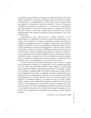 167
A propósito, Jacques Delors, en el informe La educación encierra un tesoro,
plantea: “aprender a vivir juntos conociendo mejor a los demás, su historia,
sus tradiciones y su espiritualidad y, a partir de ahí, crear un espíritu nuevo
que impulse la realización de proyectos comunes”. Es más, la formación
ciudadana no constituye “un discurso” o “un conjunto de conocimientos
que deban dictarse”. Es más bien el desarrollo de un conjunto de valores y
actitudes sociales y cívicas que se deben poner en acción en los vínculos
interpersonales entre alumnos, profesores, padres de familia y otros acto-
res educativos.
Naturalmente, estas interacciones se deben fortalecer con la
interiorización y la aplicación de normas de convivencia democrática y dis-
ciplina, en un contexto en el que los estudiantes respetan los derechos y
cumplen sus obligaciones tanto en el colegio, el hogar como en los diversos
ámbitos comunitarios. Por eso los especialistas recomiendan integrar la edu-
cación ciudadana en los procesos pedagógicos de todas las áreas y talleres
curriculares, así como en la tutoría y orientación educacional, en el marco de
una formación vivencial e integral. Esta posición no excluye su estudio en
un área específica. Por tal motivo el Diseño Curricular Nacional de la educa-
ción básica regular, la considera como uno de sus ejes transversales de apren-
dizaje y ha previsto, también, que en inicial y primaria se enseñe en el área
personal social, y en secundaria en el área de ciencias sociales.
El área de ciencias sociales tiene, precisamente, como uno de sus compo-
nentes principales el referido a la ciudadanía, el cual considera aprendiza-
jes, entre otros, sobre diversidad cultural y social, derechos y responsabili-
dades (cultura del deber), organización del Estado y la sociedad, organis-
mos nacionales e internacionales, ética pública, democracia, estado de dere-
cho, constitución y leyes. Pero, ¿es suficiente con incluir contenidos de apren-
dizaje referidos a la ciudadanía y el civismo en los documentos curriculares?
Indudablemente no. Por ello debemos hacer los mayores esfuerzos para
asegurar su enseñanza cotidiana y de manera efectiva a los niños, adoles-
centes y jóvenes en las instituciones educativas y aulas de todo el país. Sin
duda, es muy importante que los directores, tutores y docentes sean cons-
cientes de que a través de su desempeño profesional –basado en el ejemplo–
les corresponde desarrollar una consistente formación ciudadana, por su-
puesto, con la participación convergente de los padres y demás agentes
sociales.
LA REPÚBLICA, 20 DE SEPTIEMBRE DE 2006
TODOSEDUCAMOS
 