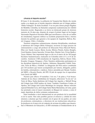 168
¿Avanza el deporte escolar?
El lunes 11 de diciembre, la población de Tarapoto-San Martín dio rienda
suelta a su alegría por el triunfo deportivo obtenido por el Colegio público
‘Ofelia Velásquez’ de dicha localidad. Y no era para menos porque llegaban
de Medellín, Colombia, las flamantes campeonas sudamericanas de vóleibol
femenino escolar. Regresaba a su tierra un destacado grupo de alumnas
menores de 14 años que, después de ocupar el primer lugar en los Juegos
Nacionales Deportivos Escolares 2006 (que movilizaron a cerca de un millón
de estudiantes), lograron ratificar su excelente preparación física y técnica
durante los partidos que ganaron a los equipos de Argentina, Bolivia, Bra-
sil, Uruguay, Chile y Colombia.
Nuestras campeonas sudamericanas, alumnas disciplinadas, estudiosas
y talentosas del Colegio Ofelia Velásquez, tuvieron un largo proceso de
entrenamiento a cargo del profesor de Educación Física Maxwell Bartra.
Ellas son: Sandy Lozano, María Acosta, Mónica Pinedo, Kattya Rengifo,
Carol Ramírez, Jessica Saavedra, Viviana Ruiz, Dianita Caro, Vivian Baella y
Tayna Abdons. Este importante logro se dio en el marco de los XII Juegos
Escolares Sudamericanos, realizados en Colombia entre el 3 y el 8 de di-
ciembre. Asistieron 1.500 estudiantes de Argentina, Bolivia, Brasil, Chile,
Ecuador, Uruguay, Paraguay y Perú. Nuestros adolescentes participaron en
las disciplinas deportivas de Ajedrez, Atletismo, Básquetbol, Fútbol, Nata-
ción, Tenis de Mesa y Vóleibol. La delegación del Perú estuvo constituida
por 110 escolares que fueron acompañados por tutores, delegados, padres
de familia, entrenadores y médicos. Estuvo presidida por Renata Teodori,
del MED, y Ricardo Duarte, del IPD. El jefe de equipo fue el especialista
Luis García del MED.
Nuestro país obtuvo 19 medallas: 3 de oro, 7 de plata y 9 de bronce.
Además de las chicas voleibolistas de Tarapoto, obtuvieron “la de oro” en
Tenis de Mesa, Nadia Quiñones del Colegio San Agustín, y Michell Wong
del Colegio Juan XXIII (ambos de Lima). También, Gianfranco Cutipa, en
Ajedrez, del Colegio José Carlos Mariátegui de Arequipa. Merece mención
especial Sebastián Cava, del Colegio Santa María-Marianistas, de Lima, quien
fue premiado como el mayor encestador en Básquet de varones y como el
mejor deportista de dicho certamen sudamericano.
Estos resultados a nivel internacional no son producto de la casualidad
ni de la suerte. Han sido posibles gracias al esfuerzo y calidad de estos
alumnos y alumnas que han contado con el apoyo de sus padres, así como
de profesores, entrenadores, y directores de sus instituciones educativas.
Se producen en el marco de un conjunto de acciones de política que desarro-
llan el Ministerio de Educación y el IPD orientadas al fortalecimiento de la
 