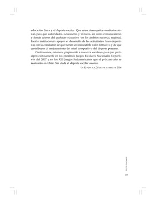 169
educación física y el deporte escolar. Que estos desempeños meritorios sir-
van para que autoridades, educadores y técnicos, así como comunicadores
y demás actores del quehacer educativo –en los ámbitos nacional, regional,
local e institucional– apoyen el desarrollo de las actividades físico-deporti-
vas con la convicción de que tienen un indiscutible valor formativo y de que
contribuyen al mejoramiento del nivel competitivo del deporte peruano.
Continuemos, entonces, preparando a nuestros escolares para que parti-
cipen exitosamente en los próximos Juegos Escolares Nacionales Deporti-
vos del 2007 y en los XIII Juegos Sudamericanos que el próximo año se
realizarán en Chile. Sin duda el deporte escolar avanza.
LA REPÚBLICA, 20 DE DICIEMBRE DE 2006
TODOSEDUCAMOS
 