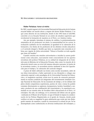 170
Walter Peñaloza: honor al mérito
En 1967, cuando ingresé a la Universidad Nacional de Educación de la Cantuta
escuché hablar con mucho afecto y respeto del doctor Walter Peñaloza. Y es
que como director de esa institución, desde el año 1951 hasta el año1960,
convirtió a la ex Escuela Normal en un centro de estudios superiores que
revolucionó la formación de maestros en el Perú y en América Latina.
Así, por ejemplo, introdujo el sistema de créditos, la profesionalización
sistemática de los profesores sin título, la semestralidad de los cursos, la
evaluación cualitativa de los estudiantes, la igualdad en la valoración de la
formación y los títulos de los profesores de los distintos niveles educativos
y el currículo integral y flexible que tiene su expresión más conocida en el
lema aun vigente de dicha universidad: “Educar al hombre en todo aquello
que tiene de hombre”.
Cuando concluía mis estudios universitarios e iniciaba la carrera profe-
sional como educador, nuevamente tomé conocimiento de los aportes
novedosos del profesor Peñaloza, en su calidad de integrante de la Comi-
sión para la Reforma de la Educación Peruana, tales como: la creación de la
educación inicial como un nivel del sistema educativo peruano, la fusión de
la secundaria común y la secundaria técnica mediante el área de Capacita-
ción para el trabajo y la valoración del currículo integral.
A pesar de haber utilizado sus textos como escolar secundario, saber de
sus ideas innovadoras y haber apreciado en sus discípulos y colegas una
valoración especial a este paradigma de la Universidad Nacional de Educa-
ción y el magisterio nacional, recién tuve la suerte de conocerlo personal-
mente en nuestra condición de integrantes del recientemente instalado Con-
sejo Nacional de Educación. En las reuniones de trabajo y en los debates del
pleno donde compartimos experiencias, puntos de vista y tareas he podido
constatar directamente su sapiencia, transparencia, lucidez, humildad y sen-
satez, producto de una combinación del conocimiento y la experiencia acu-
mulada en sus sesenta años de fructífera labor educacional en el Perú y el
extranjero. Ha sido, sin embargo, en la ceremonia del último seis de agosto
–realizada en el Museo de la Nación– en que el Estado le impuso la condeco-
ración de las Palmas Magisteriales en el grado de Amauta, donde pude
verificar en toda su magnitud la gran admiración que existe por tan distin-
guido maestro de maestros, cuando la concurrencia lo aclamó de pie. Se ha
desempeñado como conferencista en diversas instituciones del extranjero, y
XI. EDUCADORES Y ESTUDIANTES RECONOCIDOS
 