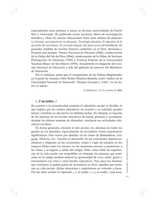 171
especialmente como profesor y asesor en diversas universidades de Puerto
Rico y Venezuela. Ha publicado textos escolares, libros de investigación
filosófica y obras de carácter educacional. Entre estas últimas de destacan:
La Cantuta: una experiencia en educación, Tecnología educativa, El algoritmo de la
ejecución del currículum, El currículo integral, Un juicio acerca del bachillerato. Es
poseedor también de muchos honores conferidos en el Perú, Alemania y
Panamá; por ejemplo: Premio Nacional de Filosofía (1944), condecoración
de la Orden del Sol del Perú (1964), condecoración de la Orden de Servicios
Distinguidos de Alemania (1969) y Profesor Emérito de la Universidad
Nacional Mayor de San Marcos (1974). Actualmente es integrante del Con-
sejo Nacional de Educación y Jefe del gabinete de asesores del Ministerio
de Educación.
Por lo señalado, siento que el otorgamiento de las Palmas Magisteriales
en el grado de Amauta a Don Walter Peñaloza Ramella, rector vitalicio de la
Universidad Nacional de Educación “Enrique Guzmán y Valle”, es un ho-
nor al mérito.
LA REPÚBLICA, 17 DE AGOSTO DE 2002
¡...Y se acabó...!
De acuerdo a la normatividad existente el calendario escolar es flexible, lo
que implica que los centros educativos, de acuerdo a su realidad, pueden
iniciar y terminar su año lectivo en distintas fechas. No obstante, la mayoría
de los alumnos de los niveles educativos de inicial, primaria y secundaria,
durante las últimas semanas de diciembre, concluyen sus actividades edu-
cativas escolares.
En líneas generales, durante el año escolar, los alumnos de todos los
grados de los planteles, especialmente de secundaria tienen experiencias
significativas. Esto ocurre por ejemplo: en las clases de Matemáticas, Len-
guaje, Historia, etc.; durante el desarrollo de las actividades deportivas,
artísticas y religiosas; en las excursiones, visitas o viajes de estudios; en los
espacios libres como los recreos, en los momentos previos y posteriores a
las clases, y al ingreso y salida del colegio. Éstas, como todas las experien-
cias de la vida escolar son irrepetibles; no obstante, los alumnos que conti-
núan en el colegio tendrán todavía la oportunidad de vivir, sufrir, gozar y
emocionarse con estos y otros hechos educativos. Pero para los alumnos
que concluyen el quinto grado de secundaria, es decir, aquellos que termi-
nan su vida escolar, dichas situaciones y experiencias no volverán a darse.
Por eso tiene sentido la expresión ¡...y se acabó...! ¡...y se acabó...! que escu-
EDUCADORESYESTUDIANTESRECONOCIDOS
 