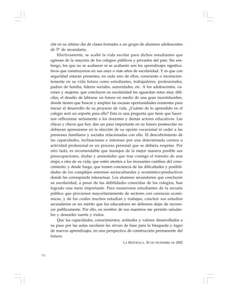 172
ché en su último día de clases formales a un grupo de alumnos adolescentes
de 5° de secundaria.
Efectivamente, se acabó la vida escolar para dichos estudiantes que
egresan de la mayoría de los colegios públicos y privados del país. Sin em-
bargo, los que no se acabaron ni se acabarán son los aprendizajes significa-
tivos que construyeron en sus once o más años de escolaridad. Y es que con
seguridad estarán presentes, en cada uno de ellos, consciente o inconscien-
temente en su vida futura como estudiantes, trabajadores, profesionales,
padres de familia, líderes sociales, autoridades, etc. A los adolescentes, va-
rones y mujeres, que concluyen su escolaridad les aguardan retos muy difí-
ciles, el desafío de labrarse un futuro en medio de una gran incertidumbre,
donde tienen que buscar y ampliar las escasas oportunidades existentes para
iniciar el desarrollo de su proyecto de vida. ¿Cuánto de lo aprendido en el
colegio será un soporte para ello? Esta es una pregunta que tiene que hacer-
nos reflexionar seriamente a los docentes y demás actores educativos. Las
chicas y chicos que hoy dan un paso importante en su futuro postescolar no
debieran apresurarse en la elección de su opción vocacional ni ceder a las
presiones familiares y sociales relacionadas con ello. El descubrimiento de
las capacidades, inclinaciones e intereses por una determinada carrera o
actividad profesional es un proceso personal que se debiera respetar. Por
otro lado, es recomendable que manejen de la mejor manera posible sus
preocupaciones, dudas y ansiedades que trae consigo el tránsito de una
etapa a otra de su vida; que estén atentos a los incesantes cambios del cono-
cimiento; y desde luego, que tomen conciencia de las dificultades y posibili-
dades de los complejos entornos socioculturales y económico-productivos
donde les corresponda interactuar. Los alumnos secundarios que concluyen
su escolaridad, a pesar de las debilidades conocidas de los colegios, han
logrado una meta importante. Para numerosos estudiantes de la escuela
pública que provienen mayoritariamente de sectores con carencias econó-
micas, y de los cuales muchos estudian y trabajan, concluir sus estudios
secundarios es un mérito que los educadores no debemos dejar de recono-
cer públicamente. Por ello, en nombre de sus maestros me permito saludar-
los y desearles suerte y éxitos.
Que las capacidades, conocimientos, actitudes y valores desarrollados a
su paso por las aulas escolares les sirvan de base para la búsqueda y logro
de nuevos aprendizajes, en una perspectiva de construcción permanente del
futuro.
LA REPÚBLICA, 30 DE DICIEMBRE DE 2002
 