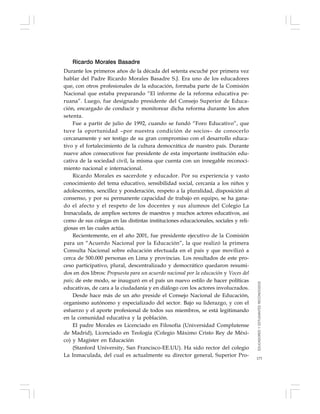 173
Ricardo Morales Basadre
Durante los primeros años de la década del setenta escuché por primera vez
hablar del Padre Ricardo Morales Basadre S.J. Era uno de los educadores
que, con otros profesionales de la educación, formaba parte de la Comisión
Nacional que estaba preparando “El informe de la reforma educativa pe-
ruana”. Luego, fue designado presidente del Consejo Superior de Educa-
ción, encargado de conducir y monitorear dicha reforma durante los años
setenta.
Fue a partir de julio de 1992, cuando se fundó “Foro Educativo”, que
tuve la oportunidad –por nuestra condición de socios– de conocerlo
cercanamente y ser testigo de su gran compromiso con el desarrollo educa-
tivo y el fortalecimiento de la cultura democrática de nuestro país. Durante
nueve años consecutivos fue presidente de esta importante institución edu-
cativa de la sociedad civil, la misma que cuenta con un innegable reconoci-
miento nacional e internacional.
Ricardo Morales es sacerdote y educador. Por su experiencia y vasto
conocimiento del tema educativo, sensibilidad social, cercanía a los niños y
adolescentes, sencillez y ponderación, respeto a la pluralidad, disposición al
consenso, y por su permanente capacidad de trabajo en equipo, se ha gana-
do el afecto y el respeto de los docentes y sus alumnos del Colegio La
Inmaculada, de amplios sectores de maestros y muchos actores educativos, así
como de sus colegas en las distintas instituciones educacionales, sociales y reli-
giosas en las cuales actúa.
Recientemente, en el año 2001, fue presidente ejecutivo de la Comisión
para un “Acuerdo Nacional por la Educación”, la que realizó la primera
Consulta Nacional sobre educación efectuada en el país y que movilizó a
cerca de 500.000 personas en Lima y provincias. Los resultados de este pro-
ceso participativo, plural, descentralizado y democrático quedaron resumi-
dos en dos libros: Propuesta para un acuerdo nacional por la educación y Voces del
país; de este modo, se inauguró en el país un nuevo estilo de hacer políticas
educativas, de cara a la ciudadanía y en diálogo con los actores involucrados.
Desde hace más de un año preside el Consejo Nacional de Educación,
organismo autónomo y especializado del sector. Bajo su liderazgo, y con el
esfuerzo y el aporte profesional de todos sus miembros, se está legitimando
en la comunidad educativa y la población.
El padre Morales es Licenciado en Filosofía (Universidad Complutense
de Madrid), Licenciado en Teología (Colegio Máximo Cristo Rey de Méxi-
co) y Magíster en Educación
(Stanford University, San Francisco-EE.UU). Ha sido rector del colegio
La Inmaculada, del cual es actualmente su director general, Superior Pro-
EDUCADORESYESTUDIANTESRECONOCIDOS
 