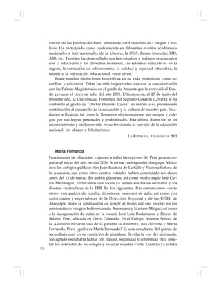 174
vincial de los Jesuitas del Perú, presidente del Consorcio de Colegios Cató-
licos. Ha participado como conferencista en diferentes eventos académicos
nacionales e internacionales de la Unesco, la OEA, Banco Mundial, BID,
AID, etc. También ha desarrollado muchos estudios y trabajos relacionados
con la educación y los derechos humanos, las reformas educativas en la
región, la formación de adolescentes, la calidad y equidad educativa, la
tutoría y la orientación educacional, entre otros.
Posee muchas distinciones honoríficas en su vida profesional como sa-
cerdote y educador. Entre las más importantes destaca la condecoración
con las Palmas Magisteriales en el grado de Amauta que le concedió el Esta-
do peruano el cinco de julio del año 2001. Últimamente, el 27 de junio del
presente año, la Universidad Femenina del Sagrado Corazón (UNIFE) le ha
conferido el grado de “Doctor Honoris Causa” en mérito a su permanente
contribución al desarrollo de la educación y la cultura de nuestro país. Salu-
damos a Ricardo, tal como lo llamamos afectuosamente sus amigos y cole-
gas, por sus logros personales y profesionales. Esta última distinción es un
reconocimiento y un honor más en su trayectoria al servicio de la educación
nacional. Un abrazo y felicitaciones.
LA REPÚBLICA, 9 DE JULIO DE 2003
María Fernanda
Funcionarios de educación viajamos a todas las regiones del Perú para acom-
pañar el inicio del año escolar 2006. A mí me correspondió Arequipa. Visita-
mos los colegios públicos San Juan Bautista de La Salle y Nuestra Señora de
la Asunción, que como otros centros estatales habían comenzado sus clases
antes del 13 de marzo. En ambos planteles, así como en el colegio José Car-
los Mariátegui, verificamos que todos ya tenían sus textos escolares y los
diseños curriculares de la EBR. En los siguientes días conversamos –entre
otros– con padres de familia, directores, maestros de aula, así como con
autoridades y especialistas de la Dirección Regional y de las UGEL de
Arequipa. Tuve la satisfacción de asistir al inicio del año escolar en los
emblemáticos colegios Independencia Americana y Mariano Melgar, así como
a la inauguración de aulas en la escuela José Luis Bustamante y Rivero de
Solaris- Perú, ubicada en Cerro Colorado. En el Colegio Nuestra Señora de
la Asunción hicieron uso de la palabra la directora, una docente y María
Fernanda. Pero, ¿quién es María Fernanda? Es una estudiante del quinto de
secundaria que, en su condición de alcaldesa, llevaba la voz del alumnado.
Me agradó escucharla hablar con fluidez, seguridad y coherencia para resal-
tar los atributos de su colegio y saludar nuestra visita. Cuando ya estaba
 