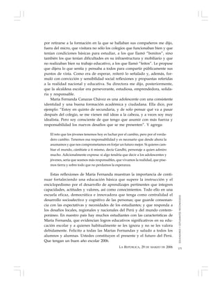 175
por retirarse a la formación en la que se hallaban sus compañeros me dijo,
fuera del micro, que visitara no sólo los colegios que funcionaban bien y que
tenían condiciones básicas para estudiar, a los que llamó “bonitos”, sino
también los que tenían dificultades en su infraestructura y mobiliario y que
no realizaban bien su trabajo educativo, a los que llamó “feítos”. Le propuse
que dijera lo que sentía y pensaba a todos para compartir públicamente sus
puntos de vista. Como era de esperar, reiteró lo señalado y, además, for-
muló con convicción y sensibilidad social reflexiones y propuestas referidas
a la realidad nacional y educativa. Su directora me dijo, posteriormente,
que la alcaldesa escolar era perseverante, estudiosa, emprendedora, solida-
ria y responsable.
María Fernanda Canazas Chávez es una adolescente con una consistente
identidad y una buena formación académica y ciudadana. Ella dice, por
ejemplo: “Estoy en quinto de secundaria, y de solo pensar qué va a pasar
después del colegio, se me vienen mil ideas a la cabeza, y a veces soy muy
idealista. Pero soy consciente de que tengo que asumir con más fuerza y
responsabilidad los nuevos desafíos que se me presenten”. Y agrega:
El reto que los jóvenes tenemos hoy es luchar por el cambio, pero por el verda-
dero cambio. Tenemos esa responsabilidad y es necesario que desde ahora la
asumamos y que nos comprometamos en forjar un futuro mejor. Si quieres cam-
biar el mundo, cámbiate a ti mismo, decía Gandhi, personaje a quien admiro
mucho. Adicionalmente expresa: si algo tendría que decir a los adolescentes y
jóvenes, sería que seamos más responsables, que vivamos la realidad, que pise-
mos tierra y sobre todo que no perdamos la esperanza.
Estas reflexiones de María Fernanda muestran la importancia de conti-
nuar fortaleciendo una educación básica que supere la instrucción y el
enciclopedismo por el desarrollo de aprendizajes pertinentes que integren
capacidades, actitudes y valores, así como conocimientos. Todo ello en una
escuela eficaz, democrática e innovadora que tenga como centralidad el
desarrollo socioafectivo y cognitivo de las personas; que guarde consonan-
cia con las expectativas y necesidades de los estudiantes; y que responda a
los desafíos locales, regionales y nacionales del Perú y del mundo contem-
poráneo. En nuestro país hay muchos estudiantes con las características de
María Fernanda, que evidencian logros educativos significativos en su edu-
cación escolar y a quienes habitualmente se les ignora y no se les valora
debidamente. Felicito a todas las Marías Fernandas y saludo a todos los
alumnos y alumnas. Ustedes constituyen el presente y el futuro del Perú.
Que tengan un buen año escolar 2006.
LA REPÚBLICA, 29 DE MARZO DE 2006
EDUCADORESYESTUDIANTESRECONOCIDOS
 