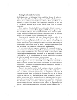 176
Ikeda y la educación humanista
En Tokio, en enero del 2005, en la Universidad Soka, el rector de la Univer-
sidad Nacional de Educación “Enrique Guzmán y Valle” de La Cantuta con-
firió el grado de Doctor Honoris Causa a Daisaku Ikeda, presidente de la
Soka Gakkai Internacional. En el Perú también fue distinguido en 1981 por
la Universidad Nacional Mayor de San Marcos con el título de Profesor
honorario.
Pero, ¿quién es Daisaku Ikeda? Es un distinguido filósofo, educador y
comunicador social nacido en Tokio, Japón, en 1928. Propone que los siste-
mas educativos de todo el mundo deben considerar en sus currículos apren-
dizajes significativos para desarrollar una consistente cultura de paz que
termine con la violencia social y la insensatez de la guerra.
Sostiene que la humanidad sólo podrá liberarse del horror cíclico de la
guerra cuando se eduquen nuevas generaciones de hombres y mujeres que
valoren y tengan un profundo respeto por la vida. Por eso, en su libro Nueva
era para el pueblo dice que nuestra prioridad más importante debe ser lograr
un verdadero cambio en el modo de sentir y pensar de las personas para
que su accionar esté sólidamente enraizado con la pacificación.
A propósito, ¿podremos aspirar a una cultura de paz cuando las perso-
nas experimentan frustraciones, inequidades, discriminaciones y conflictos?
Creo que no. Por tal motivo, me parece que desde la educación se debe
contribuir permanentemente a la paz interna de las personas y la conviven-
cia democrática de los grupos sociales, así como al desarrollo de proyectos
de vida con calidad, tanto personales como comunes.
Por otro lado, Ikeda es un incansable luchador por el desarrollo sosteni-
do de los países del mundo al plantear la necesidad de una consistente y
amplia educación ambiental basada en el conocimiento de la realidad de los
ecosistemas y los medios idóneos para proteger los recursos naturales y
tener espacios limpios y saludables.
También tiene muchos escritos donde analiza y reflexiona sobre las cau-
sas y consecuencias del individualismo, las desigualdades, la injusticia so-
cial y la pobreza, desde una perspectiva y un compromiso activo por el
desarrollo humano global. Igualmente, es un esmerado cultor de las teorías
educativas que colocan a la persona de los niños, adolescentes, jóvenes y
adultos como centro de los procesos formativos que desarrollan las institu-
ciones de enseñanza básica y superior, así como las sociedades educadoras.
Por ello afirma que la educación es la fuente inspiradora que nos permite
ejercer nuestra condición humana en todo el sentido de la palabra y que
gracias a ella el hombre puede asumir una misión constructiva en la vida. Y
 