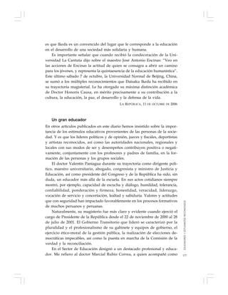 177
es que Ikeda es un convencido del lugar que le corresponde a la educación
en el desarrollo de una sociedad más solidaria y humana.
Es importante señalar que cuando recibió la condecoración de la Uni-
versidad La Cantuta dijo sobre el maestro José Antonio Encinas: “Veo en
las acciones de Encinas la actitud de quien se consagra a abrir un camino
para los jóvenes, y representa la quintaesencia de la educación humanística”.
Este último sábado 7 de octubre, la Universidad Normal de Beijing, China,
se sumó a los múltiples reconocimientos que Daisaku Ikeda ha recibido en
su trayectoria magisterial. Le ha otorgado su máxima distinción académica
de Doctor Honoris Causa, en mérito precisamente a su contribución a la
cultura, la educación, la paz, el desarrollo y la defensa de la vida.
LA REPÚBLICA, 11 DE OCTUBRE DE 2006
Un gran educador
En otros artículos publicados en este diario hemos insistido sobre la impor-
tancia de los estímulos educativos provenientes de las personas de la socie-
dad. Y es que los líderes políticos y de opinión, jueces y fiscales, deportistas
y artistas reconocidos, así como las autoridades nacionales, regionales y
locales con sus modos de ser y desempeños contribuyen positiva o negati-
vamente, conjuntamente con los profesores y padres de familia, en la for-
mación de las personas y los grupos sociales.
El doctor Valentín Paniagua durante su trayectoria como dirigente polí-
tico, maestro universitario, abogado, congresista y ministro de Justicia y
Educación, así como presidente del Congreso y de la República ha sido, sin
duda, un educador más allá de la escuela. En sus actos cotidianos siempre
mostró, por ejemplo, capacidad de escucha y diálogo, humildad, tolerancia,
confiabilidad, ponderación y firmeza, honestidad, veracidad, liderazgo,
vocación de servicio y concertación, lealtad y sabiduría. Valores y actitudes
que con seguridad han impactado favorablemente en los procesos formativos
de muchos peruanos y peruanas.
Naturalmente, su magisterio fue más claro y evidente cuando ejerció el
cargo de Presidente de la República desde el 22 de noviembre de 2000 al 28
de julio de 2001. El Gobierno Transitorio que lideró se caracterizó por la
pluralidad y el profesionalismo de su gabinete y equipos de gobierno, el
ejercicio ético-moral de la gestión pública, la realización de elecciones de-
mocráticas impecables, así como la puesta en marcha de la Comisión de la
verdad y la reconciliación.
En el Sector de Educación designó a un destacado profesional y educa-
dor. Me refiero al doctor Marcial Rubio Correa, a quien acompañé como
EDUCADORESYESTUDIANTESRECONOCIDOS
 